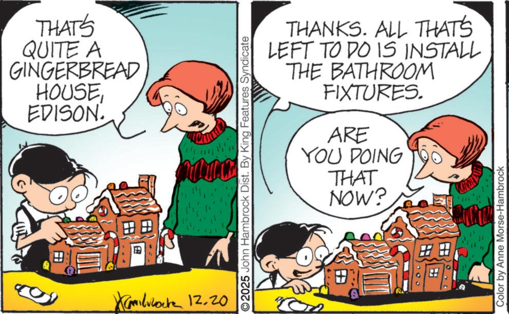 Child OCR: THAT'S QUITE A GINGERBREAD HOUSE EDISON. ? X 12.20 THANKS. ALL THAT'S LEFT TO DO IS INSTALL THE BATHROOM FIXTURES. ARE YOU DOING THAT NOW? ©2025 John Hambrock Dist. By King Features Syndicate ? Color by Anne Morse-Hambrock THAT'S QUITE A GINGERBREAD HOUSE EDISON . ? X 12.20 THANKS . ALL THAT'S LEFT TO DO IS INSTALL THE BATHROOM FIXTURES . ARE YOU DOING THAT NOW ? © 2025 John Hambrock Dist . By King Features Syndicate ? Color by Anne Morse - Hambrock