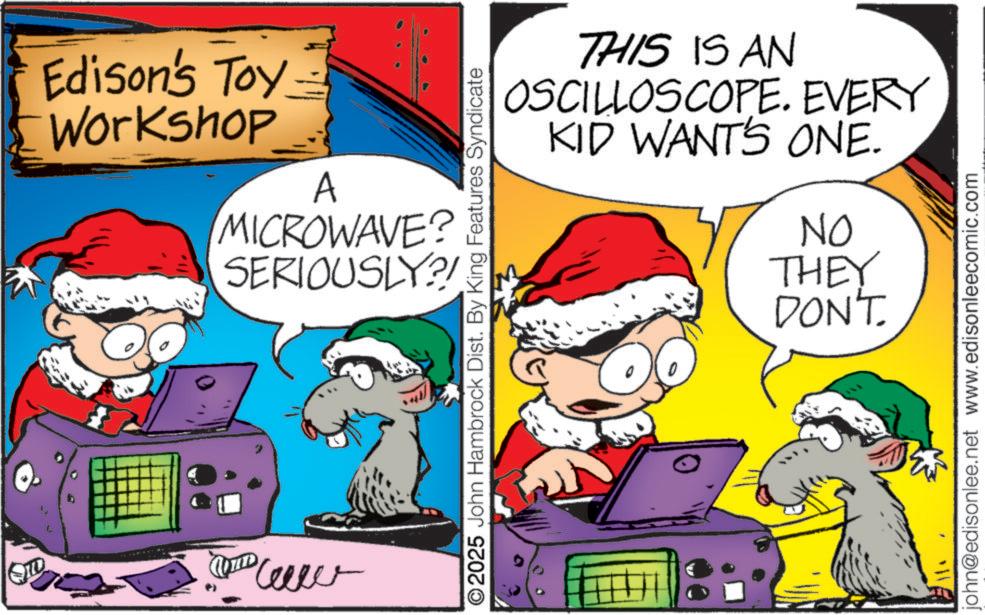 Comic book OCR: Edison's Toy Workshop A MICROWAVE? SERIOUSLY?!& mm 2025 John Hambrock Dist. By King Features Syndicate THIS IS AN OSCILLOSCOPE. EVERY KID WANT'S ONE. NO THEY DON'T john@edisonlee.net www.edisonleecomic.com Edison's Toy Workshop A MICROWAVE ? SERIOUSLY ? ! & mm 2025 John Hambrock Dist . By King Features Syndicate THIS IS AN OSCILLOSCOPE . EVERY KID WANT'S ONE . NO THEY DON'T john@edisonlee.net www.edisonleecomic.com