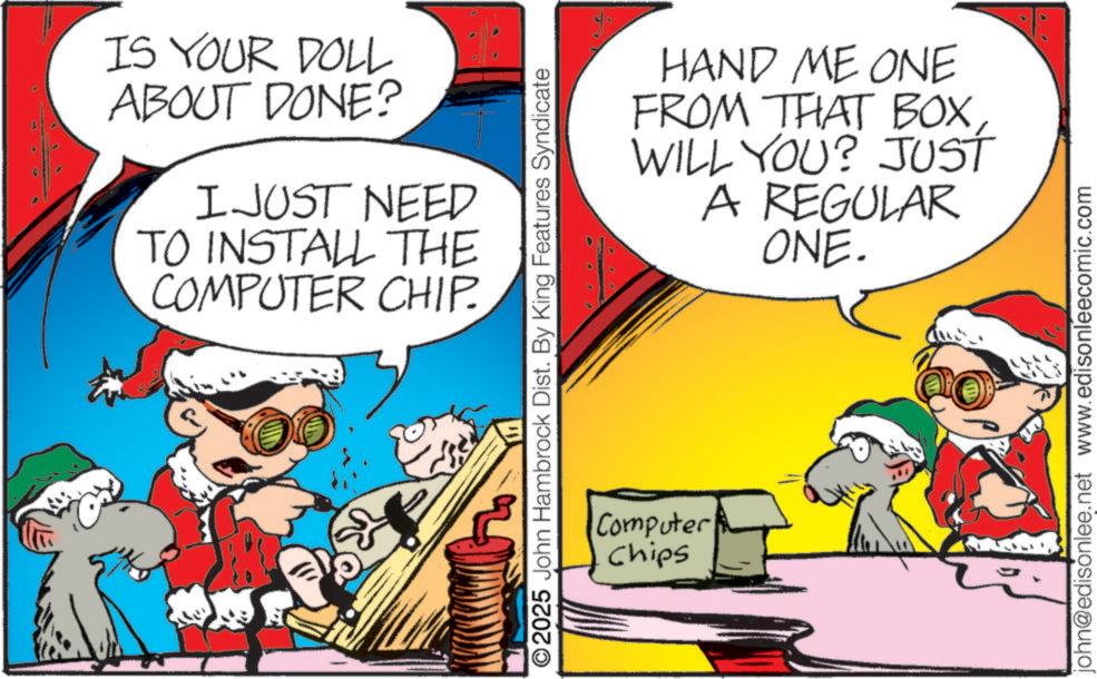 Photo caption OCR: IS YOUR DOLL ABOUT DONE? I JUST NEED TO INSTALL THE COMPUTER CHIP. HAND ME ONE FROM THAT BOXWILL YOU? JUST A REGULAR ONE. ©2025 John Hambrock Dist. By King Features Syndicate Computer Chips john@edisonlee.net www.edisonleecomic.com IS YOUR DOLL ABOUT DONE ? I JUST NEED TO INSTALL THE COMPUTER CHIP . HAND ME ONE FROM THAT BOXWILL YOU ? JUST A REGULAR ONE . © 2025 John Hambrock Dist . By King Features Syndicate Computer Chips john@edisonlee.net www.edisonleecomic.com
