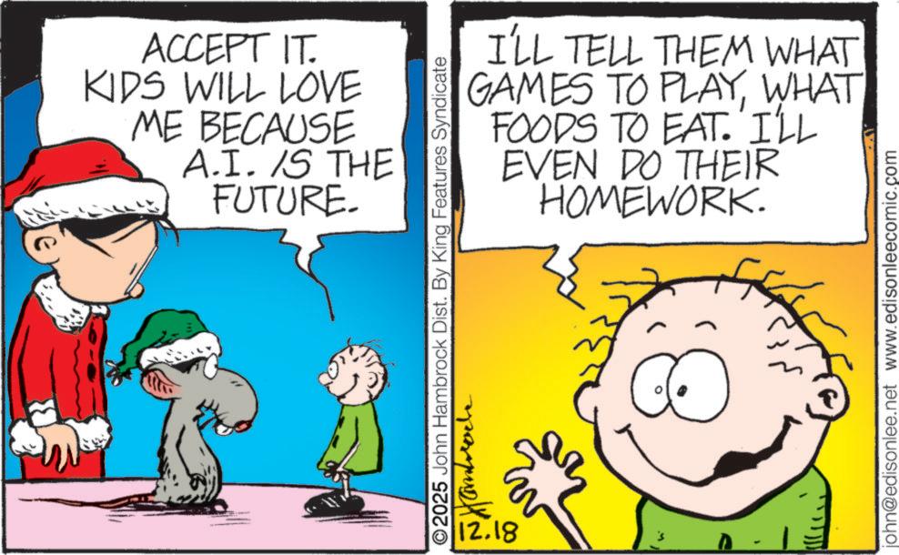 Comics OCR: ACCEPT IT. KIDS WILL LOVE ME BECAUSE A.I. IS THE FUTURE. I'LL TELL THEM WHAT GAMES TO PLAYWHAT FOODS TO EAT. I'LL EVEN DO THEIR HOMEWORK. ©2025 John Hambrock Dist. By King Features Syndicate 12.18 john@edisonlee.net www.edisonleecomic.com ACCEPT IT . KIDS WILL LOVE ME BECAUSE A.I. IS THE FUTURE . I'LL TELL THEM WHAT GAMES TO PLAYWHAT FOODS TO EAT . I'LL EVEN DO THEIR HOMEWORK . © 2025 John Hambrock Dist . By King Features Syndicate 12.18 john@edisonlee.net www.edisonleecomic.com