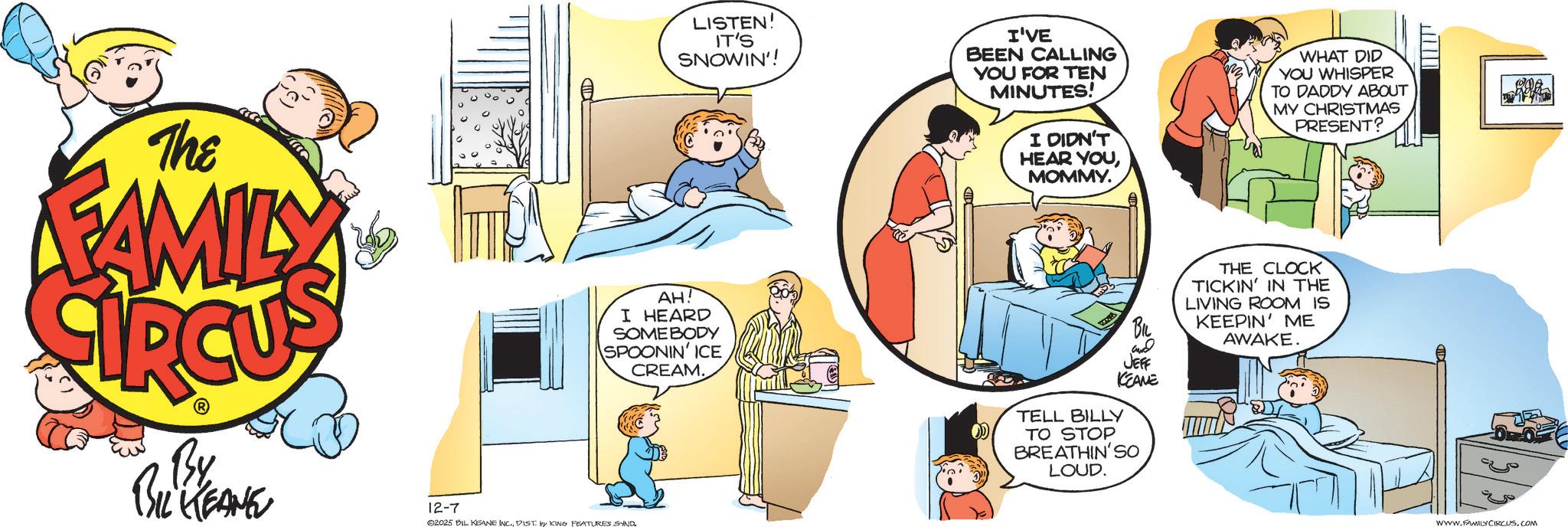 Fictional character OCR: LISTEN! IT'S SNOWIN'! I'VE BEEN CALLING YOU FOR TEN MINUTES! I DIDN'T HEAR YOUMOMMY. WHAT DID YOU WHISPER TO DADDY ABOUT MY CHRISTMAS PRESENT? The FAMILY AH! I HEARD SOMEBODY SPOONIN' ICE CREAM. By BIL KEANE 12-7 02025 BIL KEANE INC.DIST by KING FEATURES SND. and JEFF KCEANE TELL BILLY TO STOP BREATHIN'SO LOUD. THE CLOCK TICKIN' IN THE LIVING ROOM IS KEEPIN' ME AWAKE. I WWW.FAMILY CIRCUS.COM LISTEN ! IT'S SNOWIN ' ! I'VE BEEN CALLING YOU FOR TEN MINUTES ! I DIDN'T HEAR YOUMOMMY . WHAT DID YOU WHISPER TO DADDY ABOUT MY CHRISTMAS PRESENT ? The FAMILY AH ! I HEARD SOMEBODY SPOONIN ' ICE CREAM . By BIL KEANE 12-7 02025 BIL KEANE INC .DIST by KING FEATURES SND . and JEFF KCEANE TELL BILLY TO STOP BREATHIN'SO LOUD . THE CLOCK TICKIN ' IN THE LIVING ROOM IS KEEPIN ' ME AWAKE . I WWW.FAMILY CIRCUS.COM