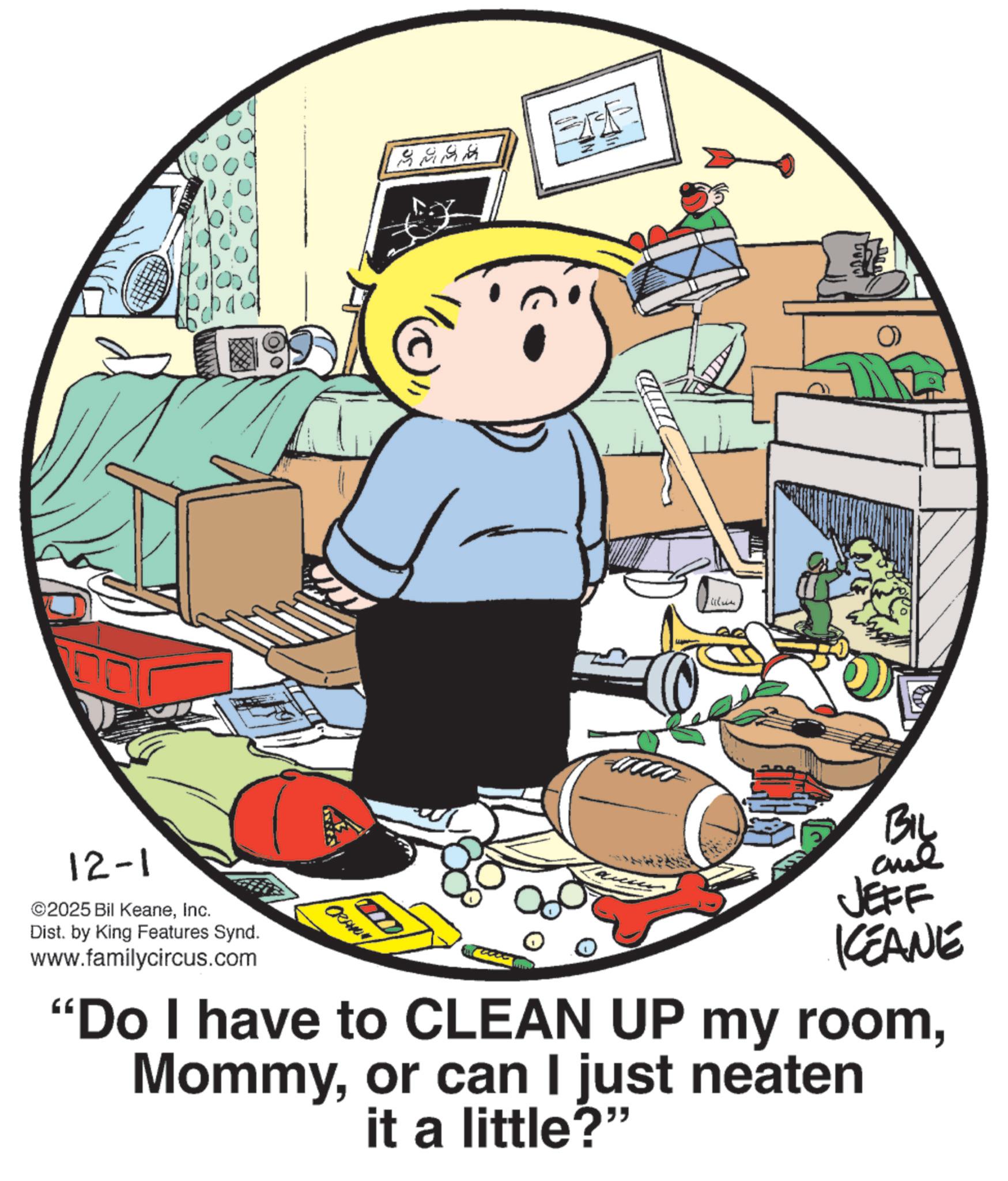 Fictional character OCR: 9394 Failure 12-1 ©2025 Bil KeaneInc. Dist. by King Features Synd. www.familycircus.com CRAMEN JEFF KCEANE "Do I have to CLEAN UP my roomor can I just neaten it a little?" 9394 Failure 12-1 © 2025 Bil KeaneInc. Dist . by King Features Synd . www.familycircus.com CRAMEN JEFF KCEANE " Do I have to CLEAN UP my roomor can I just neaten it a little ? "