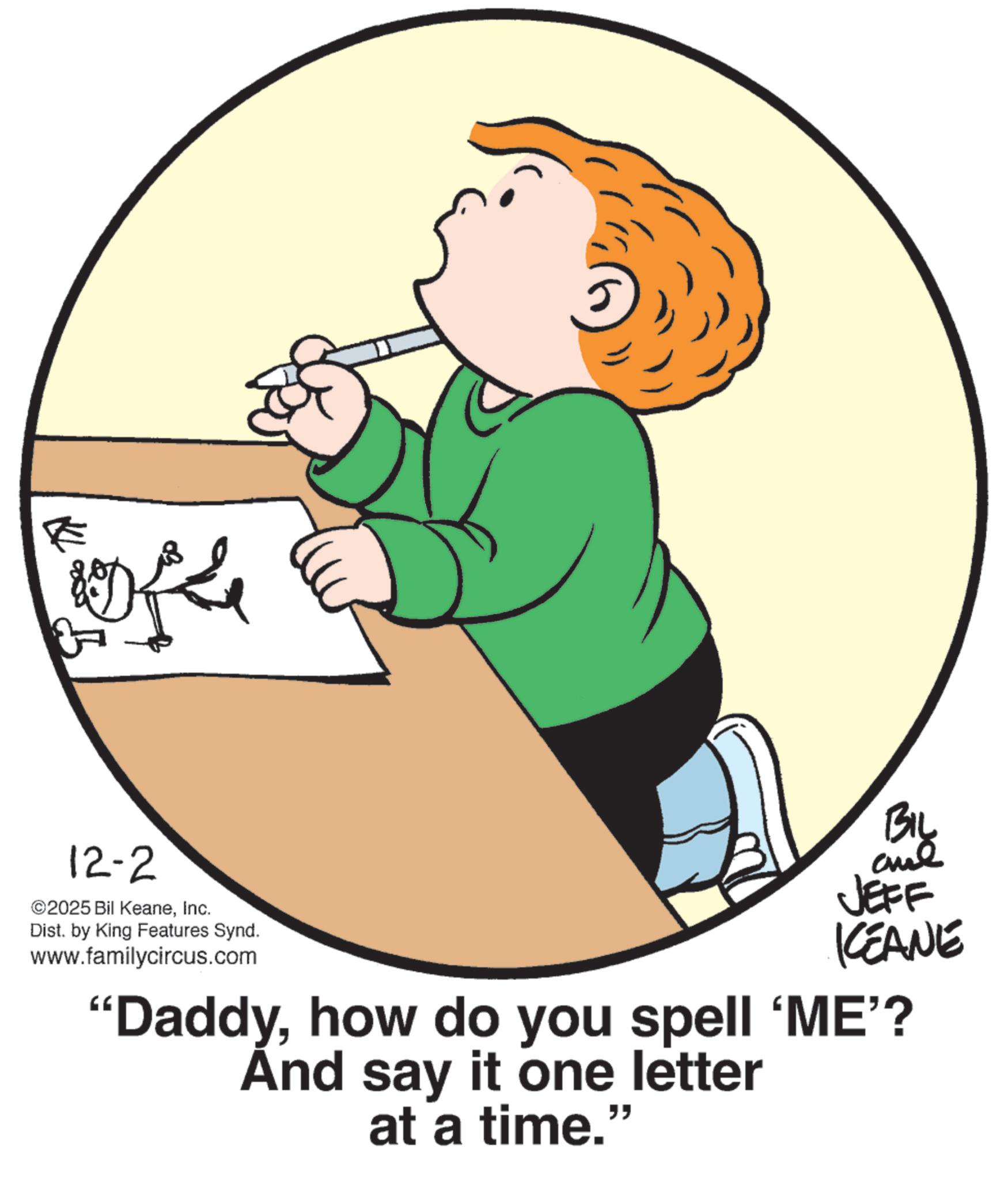 Animated cartoon OCR: E offe 12-2 ©2025 Bil KeaneInc. Dist. by King Features Synd. www.familycircus.com BIL JEFF KCEANE "Daddyhow do you spell 'ME'? And say it one letter at a time." E offe 12-2 © 2025 Bil KeaneInc. Dist . by King Features Synd . www.familycircus.com BIL JEFF KCEANE " Daddyhow do you spell ' ME ' ? And say it one letter at a time . "