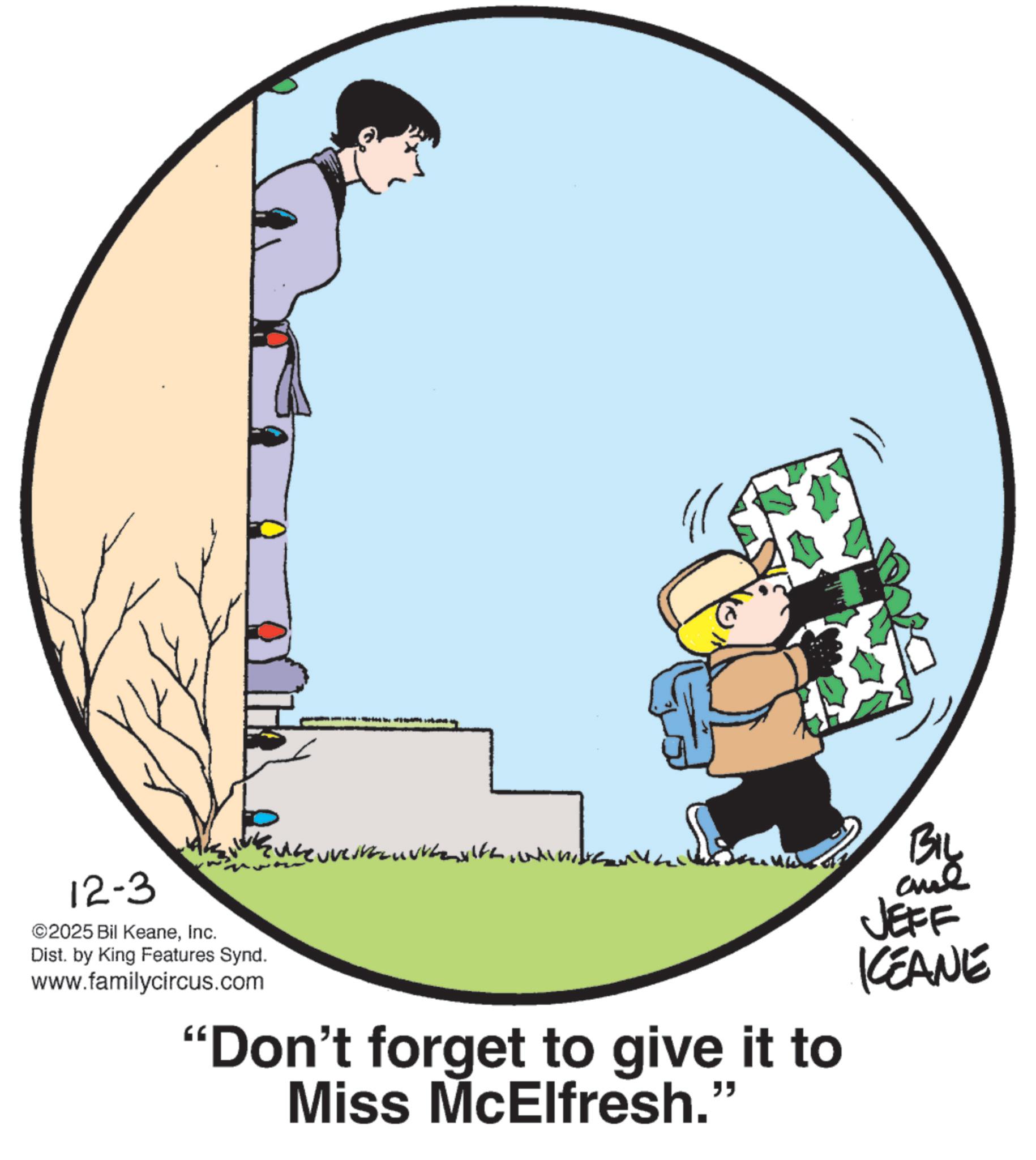 Fiction OCR: 12-3 ©2025 Bil KeaneInc. Dist. by King Features Synd. www.familycircus.com "Don't forget to give it to Miss McElfresh.' " BIL JEFF KEANE 12-3 © 2025 Bil KeaneInc. Dist . by King Features Synd . www.familycircus.com " Don't forget to give it to Miss McElfresh . ' " BIL JEFF KEANE