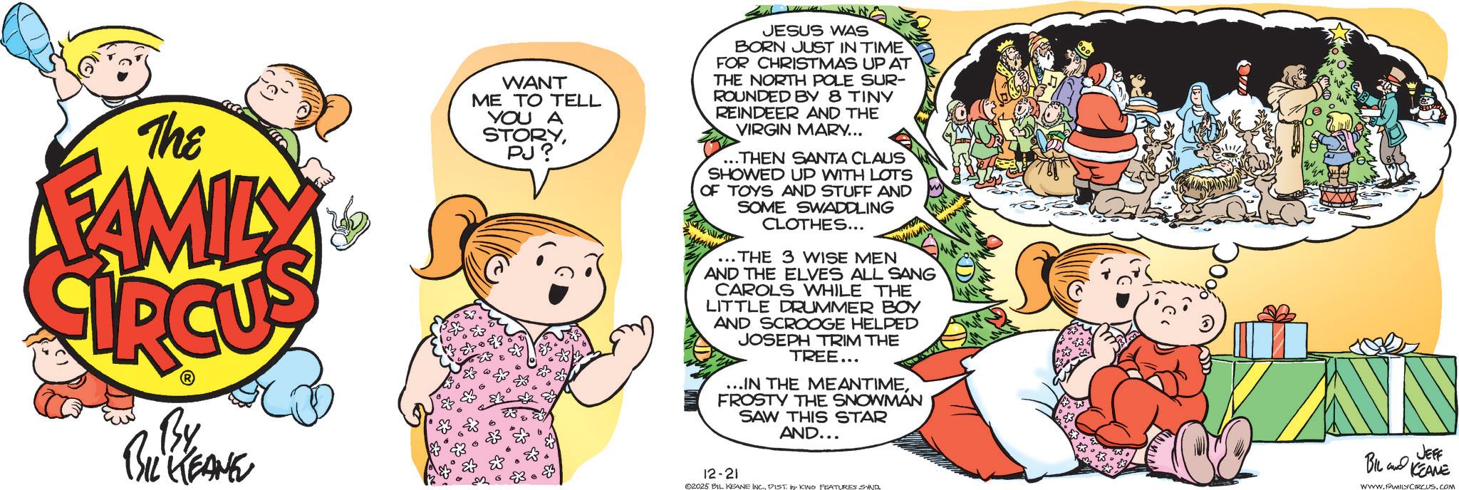 Fiction OCR: The FAMILY WANT ME TO TELL YOU A STORYPJ? JESUS WAS BORN JUST IN TIME FOR CHRISTMAS UP AT THE NORTH POLE SUR- ROUNDED BY 8 TINY REINDEER AND THE VIRGIN MARY... .THEN SANTA CLAUS SHOWED UP WITH LOTS OF TOYS AND STUFF AND SOME SWADDLING CLOTHES... ...THE 3 WISE MEN AND THE ELVES ALL SANG CAROLS WHILE THE LITTLE DRUMMER BOY AND SCROOGE HELPED JOSEPH TRIM THE TREE... ...IN THE MEANTIMEFROSTY THE SNOWMAN SAW THIS STAR AND... By BIL KEANE 12-21 02025 BIL KEANE INC.DIST. by KING FEATURES SAND BIL JEFF KEANE WWW.FAMILY CIRCUS.COM The FAMILY WANT ME TO TELL YOU A STORYPJ ? JESUS WAS BORN JUST IN TIME FOR CHRISTMAS UP AT THE NORTH POLE SUR- ROUNDED BY 8 TINY REINDEER AND THE VIRGIN MARY ... .THEN SANTA CLAUS SHOWED UP WITH LOTS OF TOYS AND STUFF AND SOME SWADDLING CLOTHES ... ... THE 3 WISE MEN AND THE ELVES ALL SANG CAROLS WHILE THE LITTLE DRUMMER BOY AND SCROOGE HELPED JOSEPH TRIM THE TREE ... ... IN THE MEANTIMEFROSTY THE SNOWMAN SAW THIS STAR AND ... By BIL KEANE 12-21 02025 BIL KEANE INC .DIST . by KING FEATURES SAND BIL JEFF KEANE WWW.FAMILY CIRCUS.COM