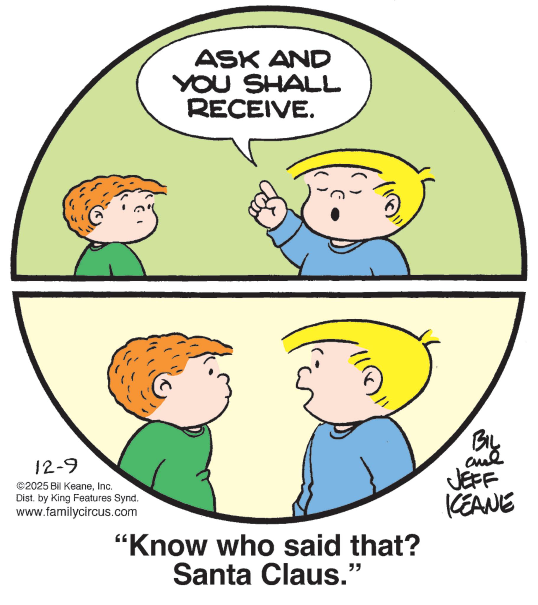 Fiction OCR: 12-9 ©2025 Bil KeaneInc. Dist. by King Features Synd. www.familycircus.com ASK AND YOU SHALL RECEIVE. "Know who said that? Santa Claus." BIL and JEFF KCEANE 12-9 © 2025 Bil KeaneInc. Dist . by King Features Synd . www.familycircus.com ASK AND YOU SHALL RECEIVE . " Know who said that ? Santa Claus . " BIL and JEFF KCEANE