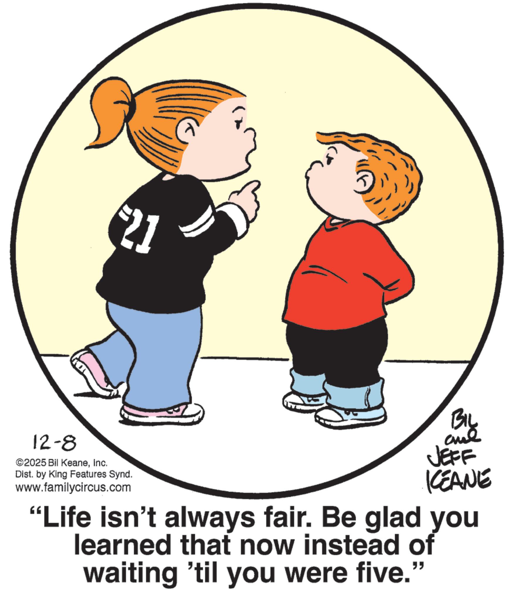 Clip art OCR: 12-8 21 ©2025 Bil KeaneInc. Dist. by King Features Synd. www.familycircus.com BIL JEFF CEANE "Life isn't always fair. Be glad you learned that now instead of waiting 'til you were five." 12-8 21 © 2025 Bil KeaneInc. Dist . by King Features Synd . www.familycircus.com BIL JEFF CEANE " Life isn't always fair . Be glad you learned that now instead of waiting ' til you were five . "