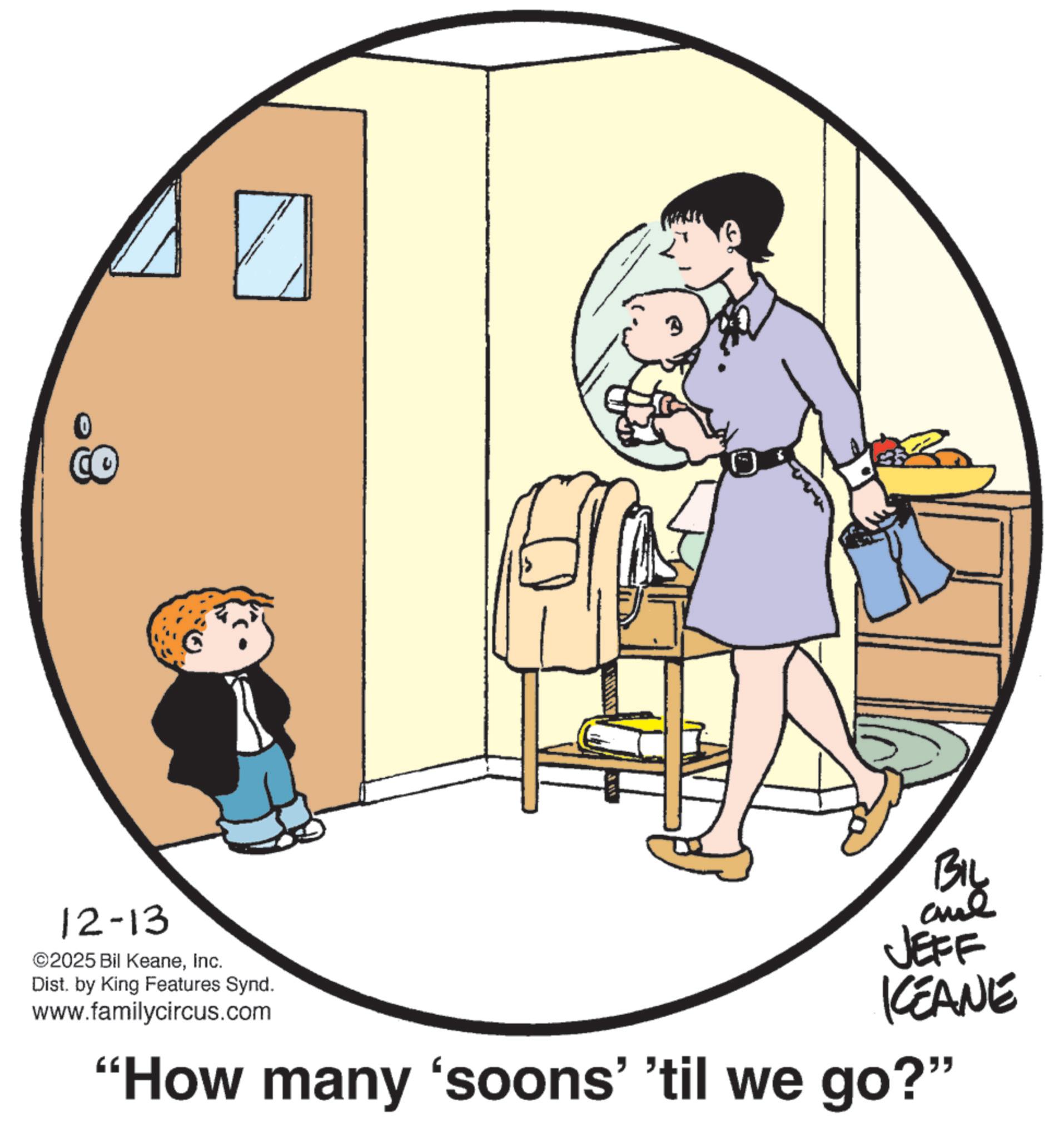 Fiction OCR: CO 12-13 ©2025 Bil KeaneInc. Dist. by King Features Synd. www.familycircus.com JEFF KEANE "How many 'soons' 'til we go?" CO 12-13 © 2025 Bil KeaneInc. Dist . by King Features Synd . www.familycircus.com JEFF KEANE " How many ' soons ' ' til we go ? "