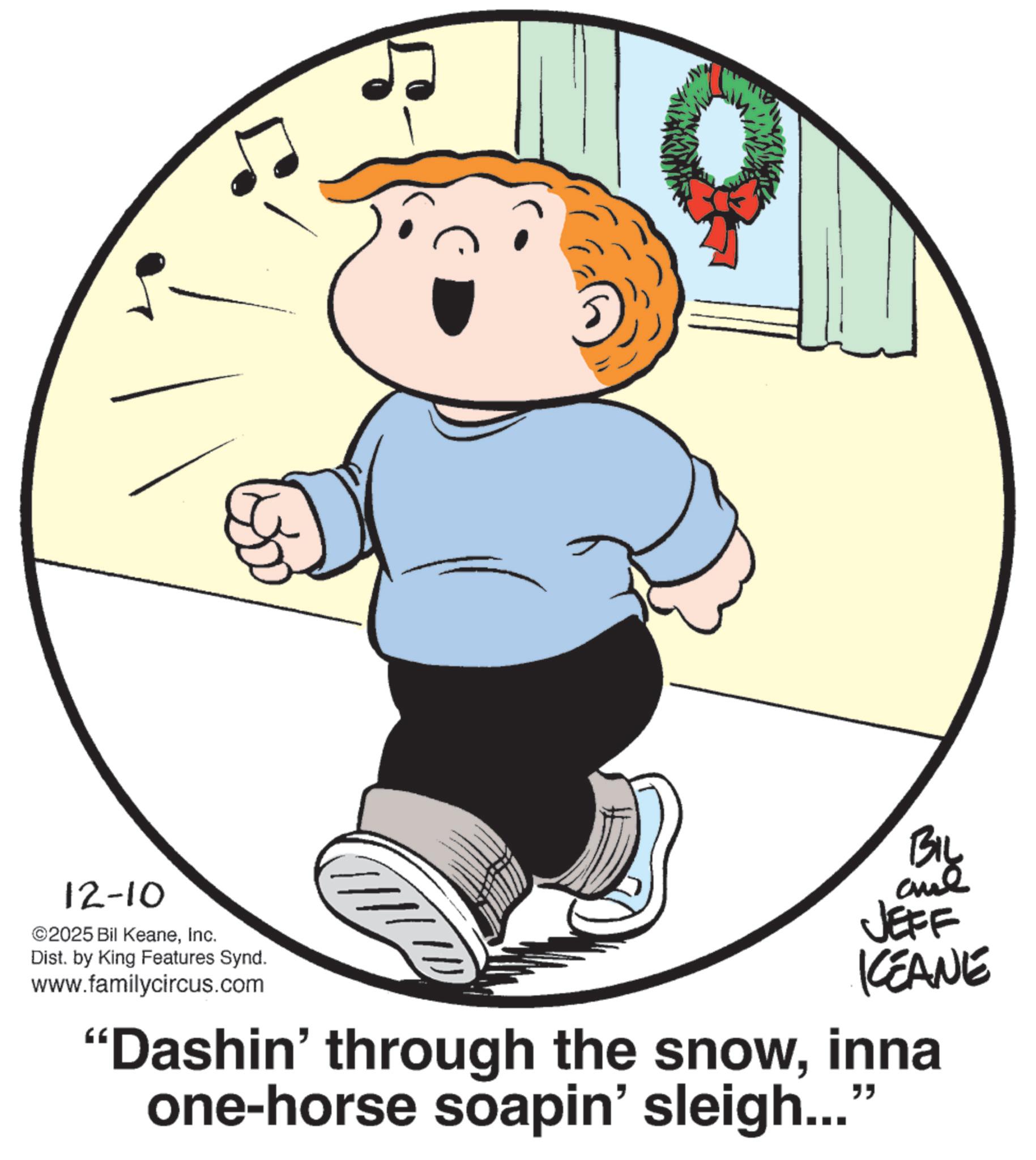 Child OCR: 12-10 ©2025 Bil KeaneInc. Dist. by King Features Synd. www.familycircus.com BIL and JEFF KEANE "Dashin' through the snowinna one-horse soapin' sleigh..." 12-10 © 2025 Bil KeaneInc. Dist . by King Features Synd . www.familycircus.com BIL and JEFF KEANE " Dashin ' through the snowinna one - horse soapin ' sleigh ... "