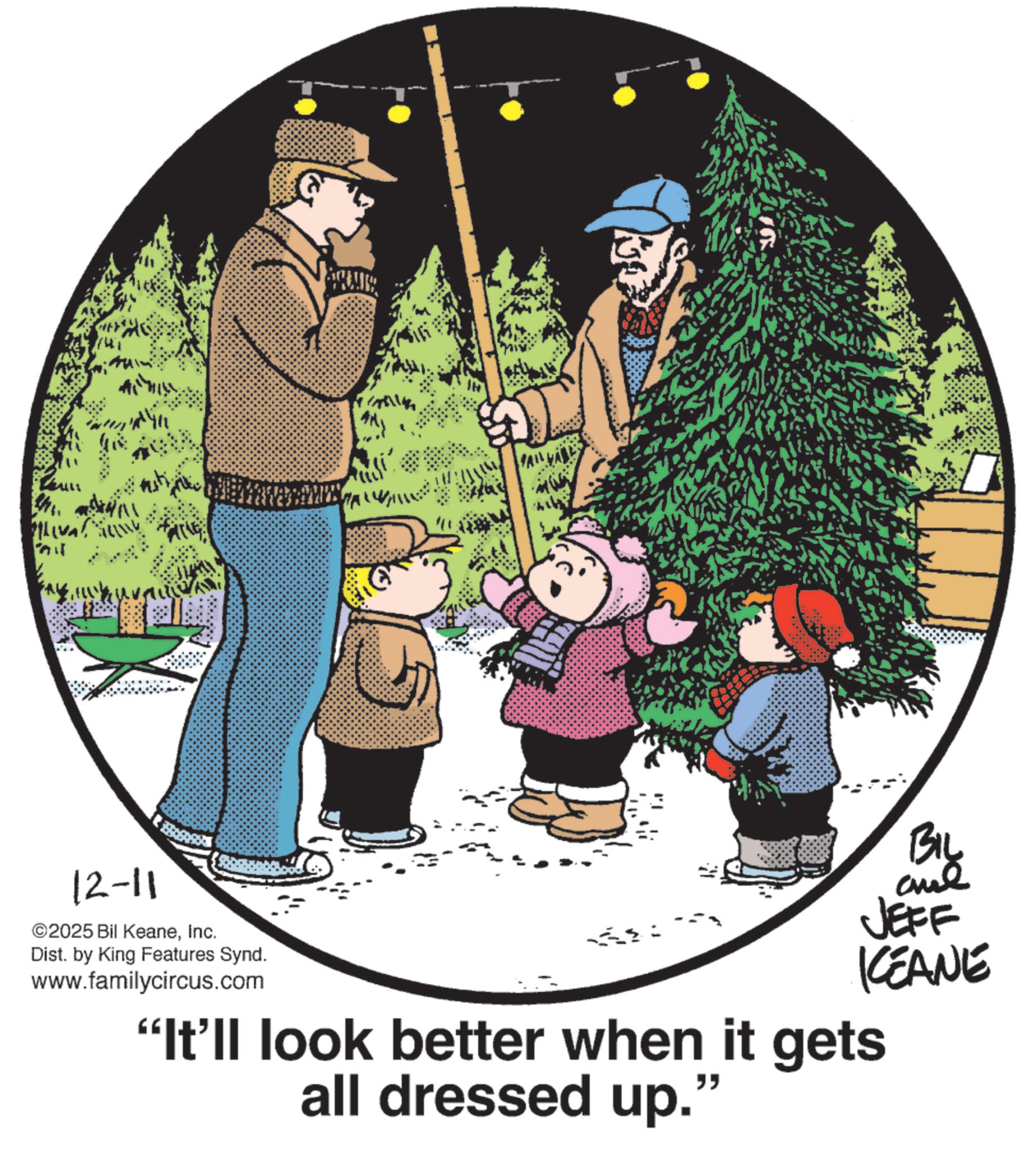 Animated cartoon OCR: ????? Ph !! 12-11 ©2025 Bil KeaneInc. Dist. by King Features Synd. www.familycircus.com BIL JEFF KCEANE "It'll look better when it gets all dressed up." ???? ? Ph !! 12-11 © 2025 Bil KeaneInc. Dist . by King Features Synd . www.familycircus.com BIL JEFF KCEANE " It'll look better when it gets all dressed up . "