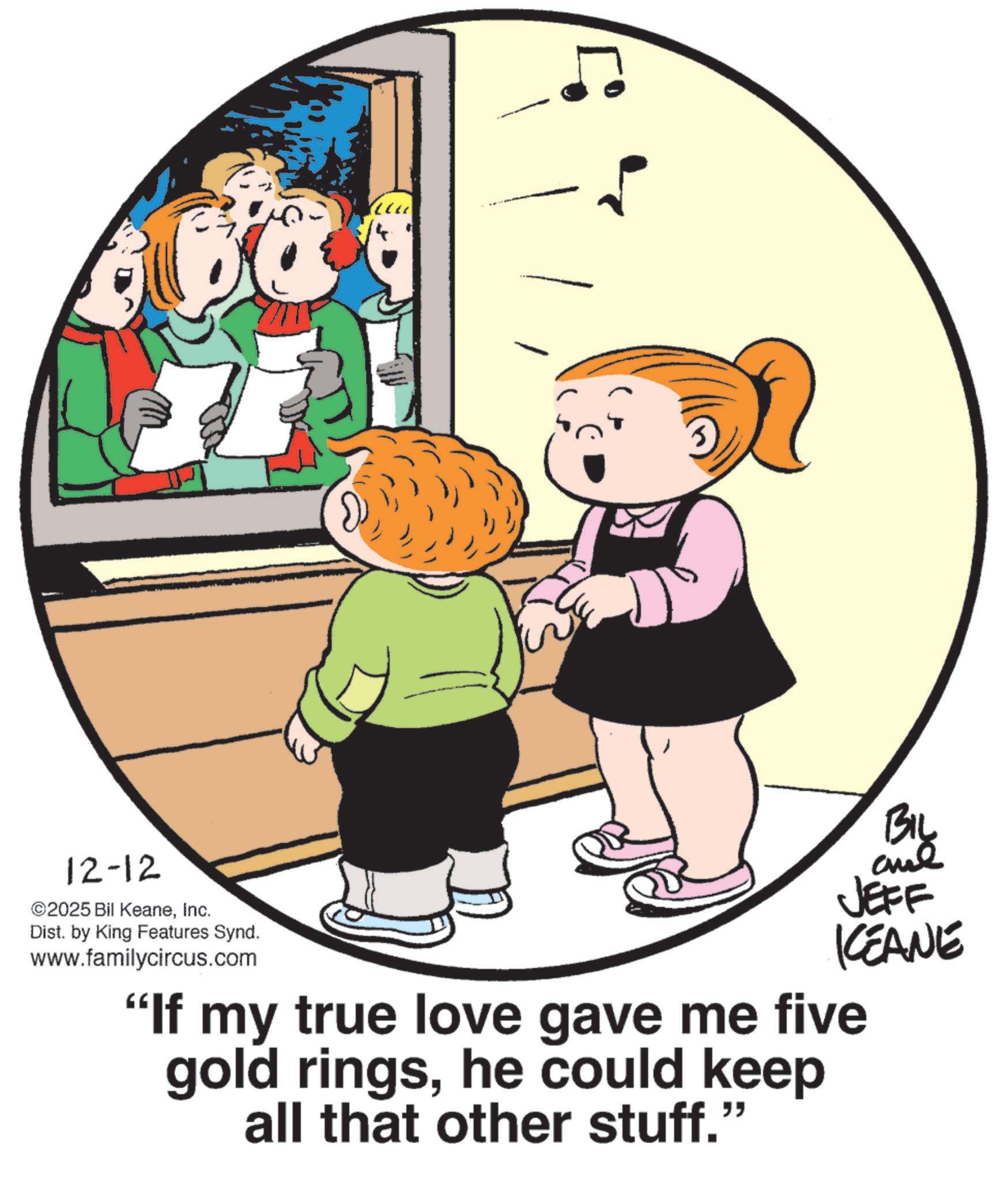 Animation OCR: 12-12 ©2025 Bil KeaneInc. Dist. by King Features Synd. www.familycircus.com BIL JEFF KCEANE "If my true love gave me five gold ringshe could keep all that other stuff." 12-12 © 2025 Bil KeaneInc. Dist . by King Features Synd . www.familycircus.com BIL JEFF KCEANE " If my true love gave me five gold ringshe could keep all that other stuff . "