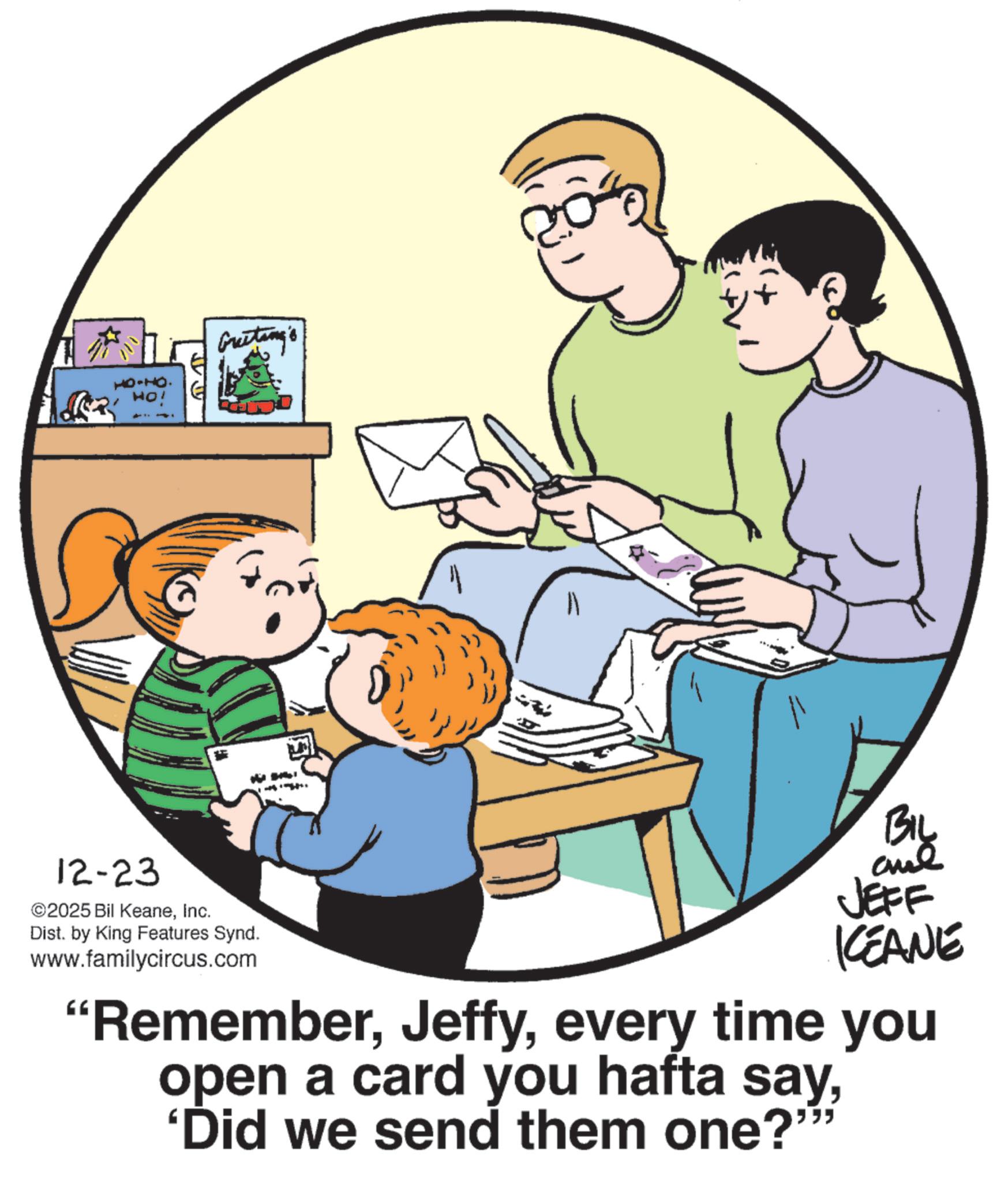 Child OCR: HO-HO. Ho! ?? Greeting's 12-23 ©2025 Bil KeaneInc. Dist. by King Features Synd. www.familycircus.com By JEFF KEANE "Rememberevery time you open a card you hafta say'Did we send them one?"" HO - HO . Ho ! ?? Greeting's 12-23 © 2025 Bil KeaneInc. Dist . by King Features Synd . www.familycircus.com By JEFF KEANE " Rememberevery time you open a card you hafta say' Did we send them one ? " "