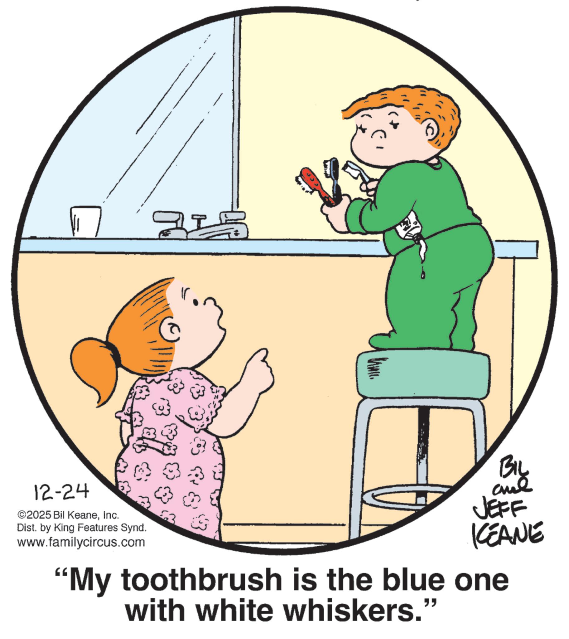 Pleased OCR: 12-24 ©2025 Bil KeaneInc. Dist. by King Features Synd. www.familycircus.com BIL and JEFF KEANE "My toothbrush is the blue one with white whiskers." 12-24 © 2025 Bil KeaneInc. Dist . by King Features Synd . www.familycircus.com BIL and JEFF KEANE " My toothbrush is the blue one with white whiskers . "