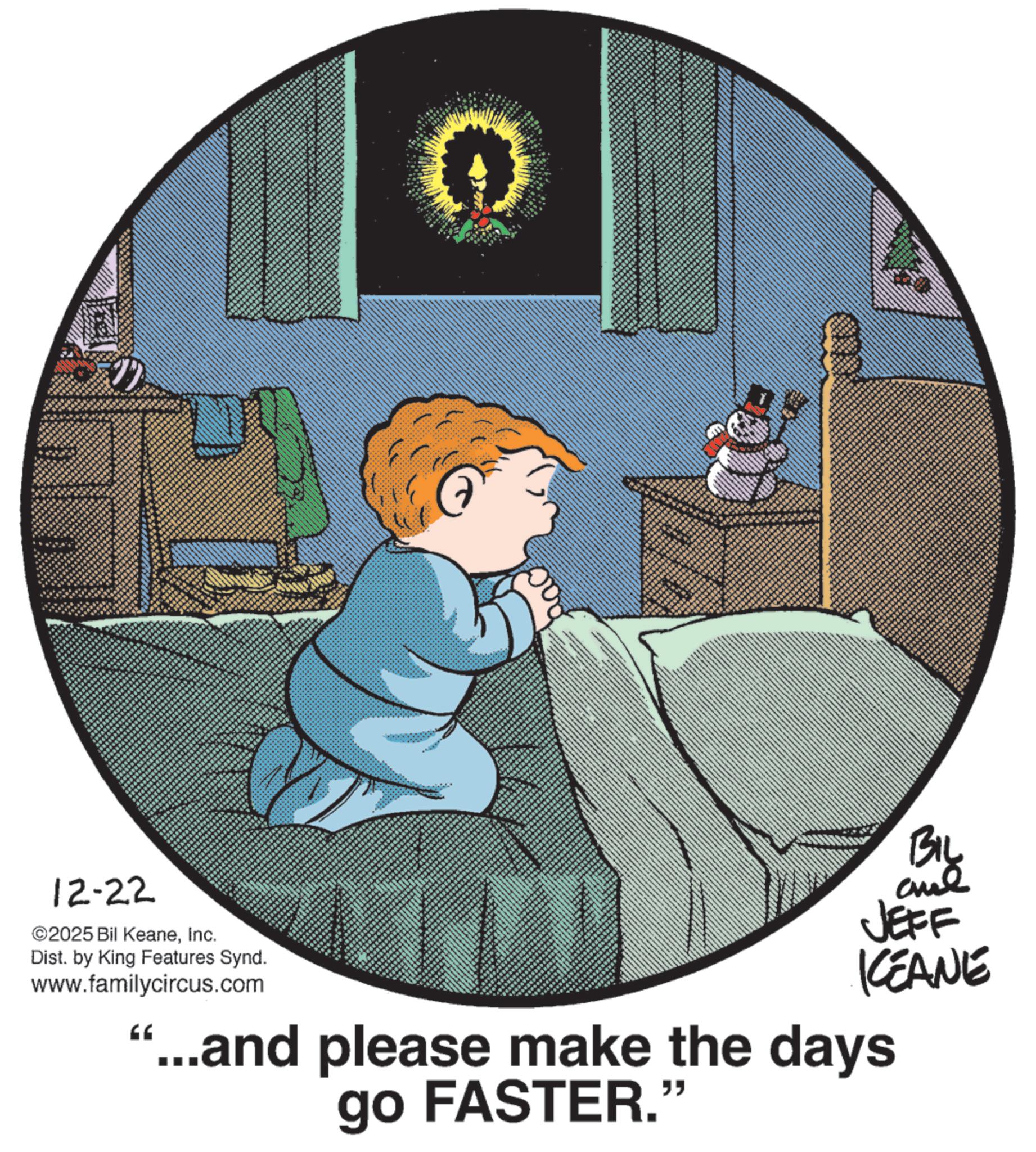 Publication OCR: BIL 12-22 ©2025 Bil KeaneInc. Dist. by King Features Synd. www.familycircus.com ?? JEFF KEANE ...and please make the days go FASTER." BIL 12-22 © 2025 Bil KeaneInc. Dist . by King Features Synd . www.familycircus.com ?? JEFF KEANE ... and please make the days go FASTER . "