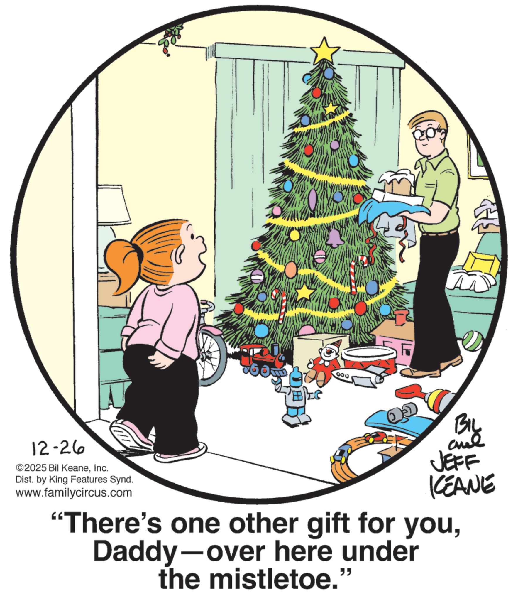Ornament OCR: B $60 ? 000 BIL 12-26 ©2025 Bil KeaneInc. Dist. by King Features Synd. www.familycircus.com JEFF KCEANE "There's one other gift for youDaddy-over here under the mistletoe." B $ 60 ? 000 BIL 12-26 © 2025 Bil KeaneInc. Dist . by King Features Synd . www.familycircus.com JEFF KCEANE " There's one other gift for youDaddy - over here under the mistletoe . "