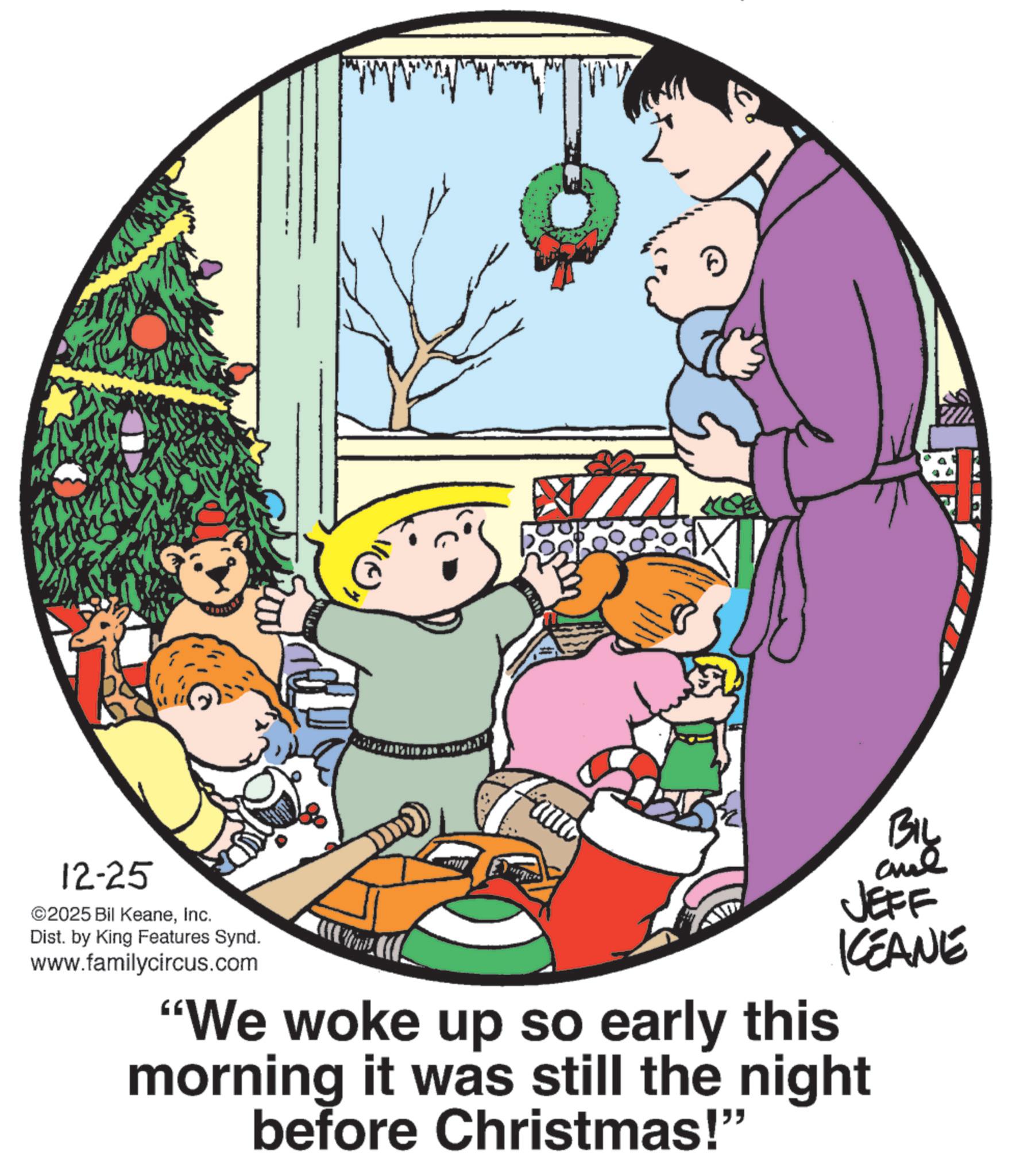 Christmas Eve OCR: 12-25 ©2025 Bil KeaneInc. Dist. by King Features Synd. www.familycircus.com H BIL JEFF KCEANE "We woke up so early this morning it was still the night before Christmas!" 12-25 © 2025 Bil KeaneInc. Dist . by King Features Synd . www.familycircus.com H BIL JEFF KCEANE " We woke up so early this morning it was still the night before Christmas ! "