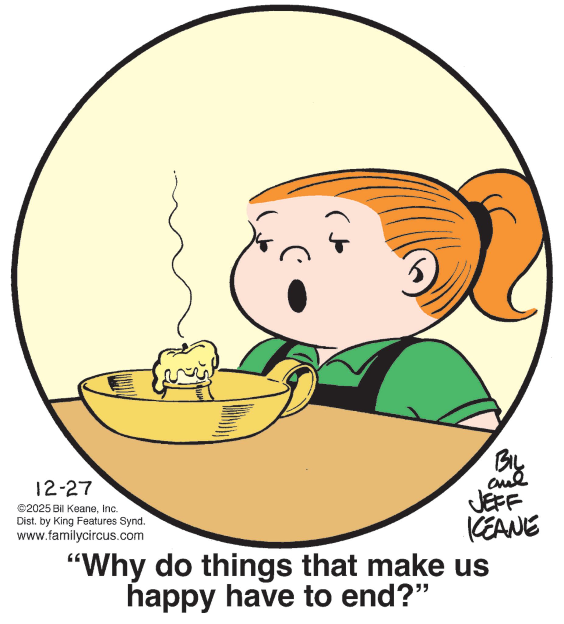 Homemaking OCR: 12-27 ©2025 Bil KeaneInc. Dist. by King Features Synd. www.familycircus.com BIL JEFF KEANE "Why do things that make us happy have to end?" 12-27 © 2025 Bil KeaneInc. Dist . by King Features Synd . www.familycircus.com BIL JEFF KEANE " Why do things that make us happy have to end ? "