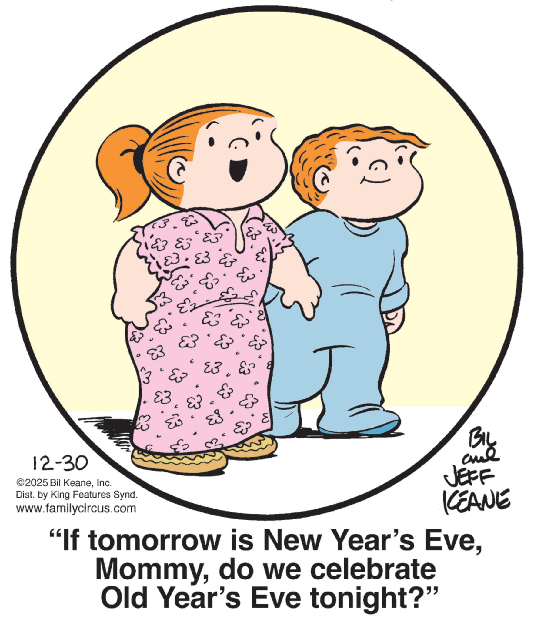 Animated cartoon OCR: 12-30 ©2025 Bil KeaneInc. Dist. by King Features Synd. www.familycircus.com C ?? E3 & ?? E E BIL JEFF KCEANE "If tomorrow is New Year's Evedo we celebrate Old Year's Eve tonight?" 12-30 © 2025 Bil KeaneInc. Dist . by King Features Synd . www.familycircus.com C ?? E3 & ?? E E BIL JEFF KCEANE " If tomorrow is New Year's Evedo we celebrate Old Year's Eve tonight ? "