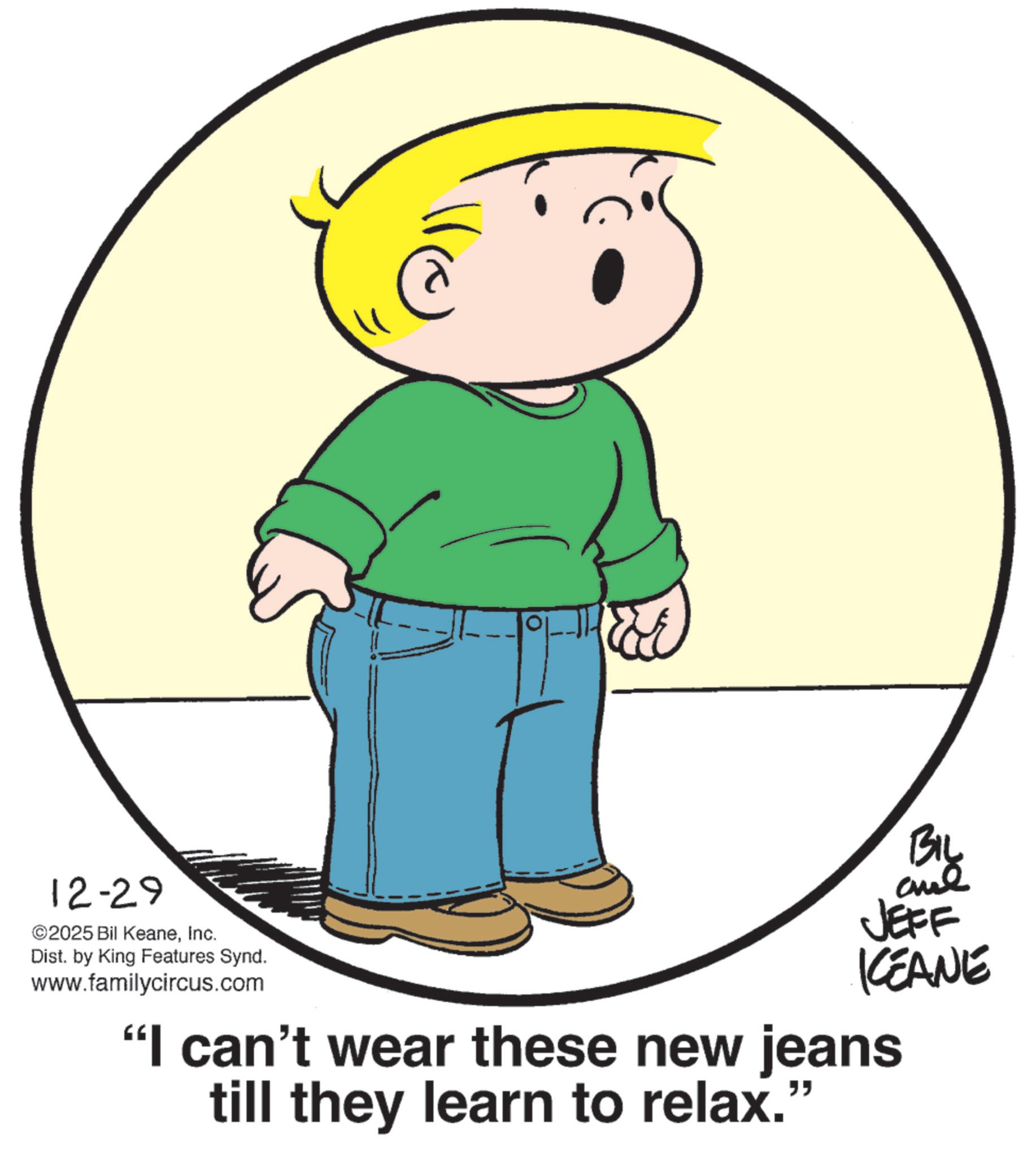 Line art OCR: 12-29 ©2025 Bil KeaneInc. Dist. by King Features Synd. www.familycircus.com BIL JEFF KEANE "I can't wear these new jeans till they learn to relax." 12-29 © 2025 Bil KeaneInc. Dist . by King Features Synd . www.familycircus.com BIL JEFF KEANE " I can't wear these new jeans till they learn to relax . "