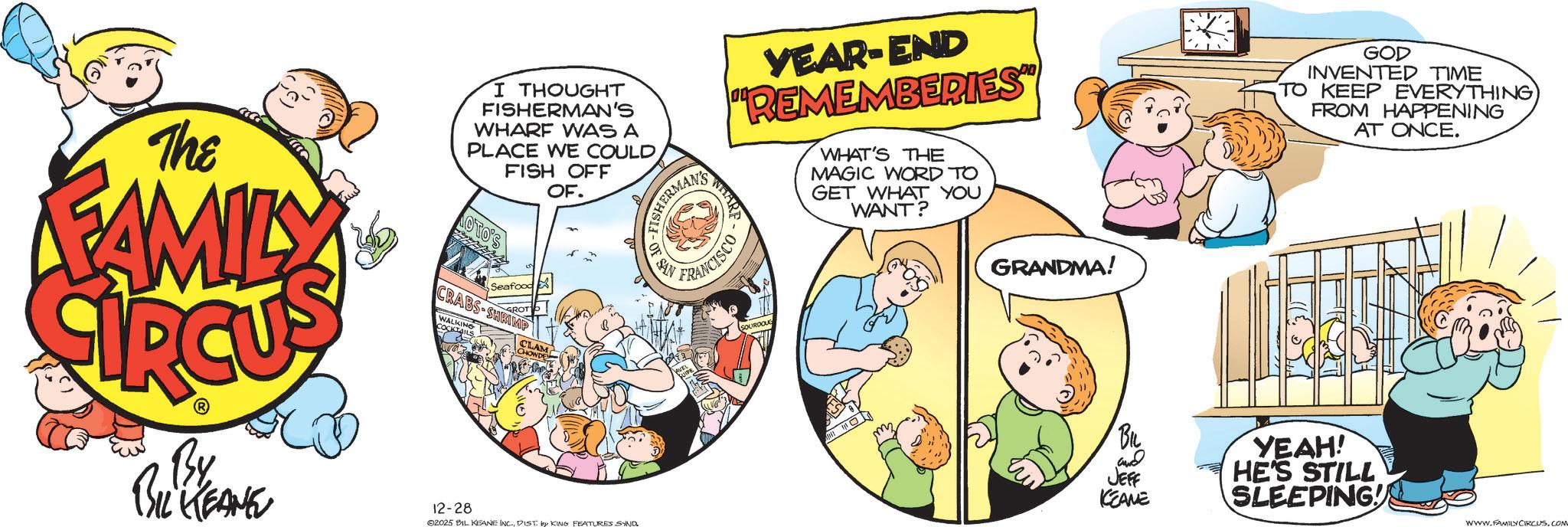 Comic book OCR: WHARF FISHERMAN'S ANCISCO OF SAN YEAR-END "REMEMBERIES" WHAT'S THE MAGIC WORD TO GET WHAT YOU WANT? The FAMILY I THOUGHT FISHERMAN'S WHARF WAS A PLACE WE COULD FISH OFF OTO'S Seafood GROT CRABS-SHRIMP COCKING OF. CLAM CHOWDE By BIL KEANE 12-28 ©2025 BIL KEANE INC.DIST by KING FEATURES SYND SOURDOUG 209 GRANDMA! GOD INVENTED TIME TO KEEP EVERYTHING FROM HAPPENING AT ONCE. BIL and JEFF KCEANE YEAH! HE'S STILL SLEEPING! WWW.FAMILY CIRCUS. COM WHARF FISHERMAN'S ANCISCO OF SAN YEAR - END " REMEMBERIES " WHAT'S THE MAGIC WORD TO GET WHAT YOU WANT ? The FAMILY I THOUGHT FISHERMAN'S WHARF WAS A PLACE WE COULD FISH OFF OTO'S Seafood GROT CRABS - SHRIMP COCKING OF . CLAM CHOWDE By BIL KEANE 12-28 © 2025 BIL KEANE INC .DIST by KING FEATURES SYND SOURDOUG 209 GRANDMA ! GOD INVENTED TIME TO KEEP EVERYTHING FROM HAPPENING AT ONCE . BIL and JEFF KCEANE YEAH ! HE'S STILL SLEEPING ! WWW.FAMILY CIRCUS . COM