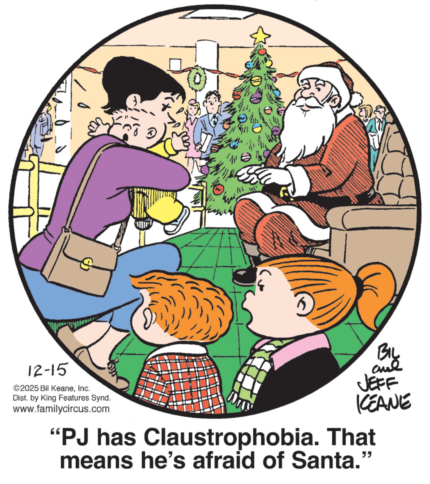 Photo caption OCR: 12-15 ©2025 Bil KeaneInc. Dist. by King Features Synd. www.familycircus.com } BIL JEFF KEANE "PJ has Claustrophobia. That means he's afraid of Santa." 12-15 © 2025 Bil KeaneInc. Dist . by King Features Synd . www.familycircus.com } BIL JEFF KEANE " PJ has Claustrophobia . That means he's afraid of Santa . "