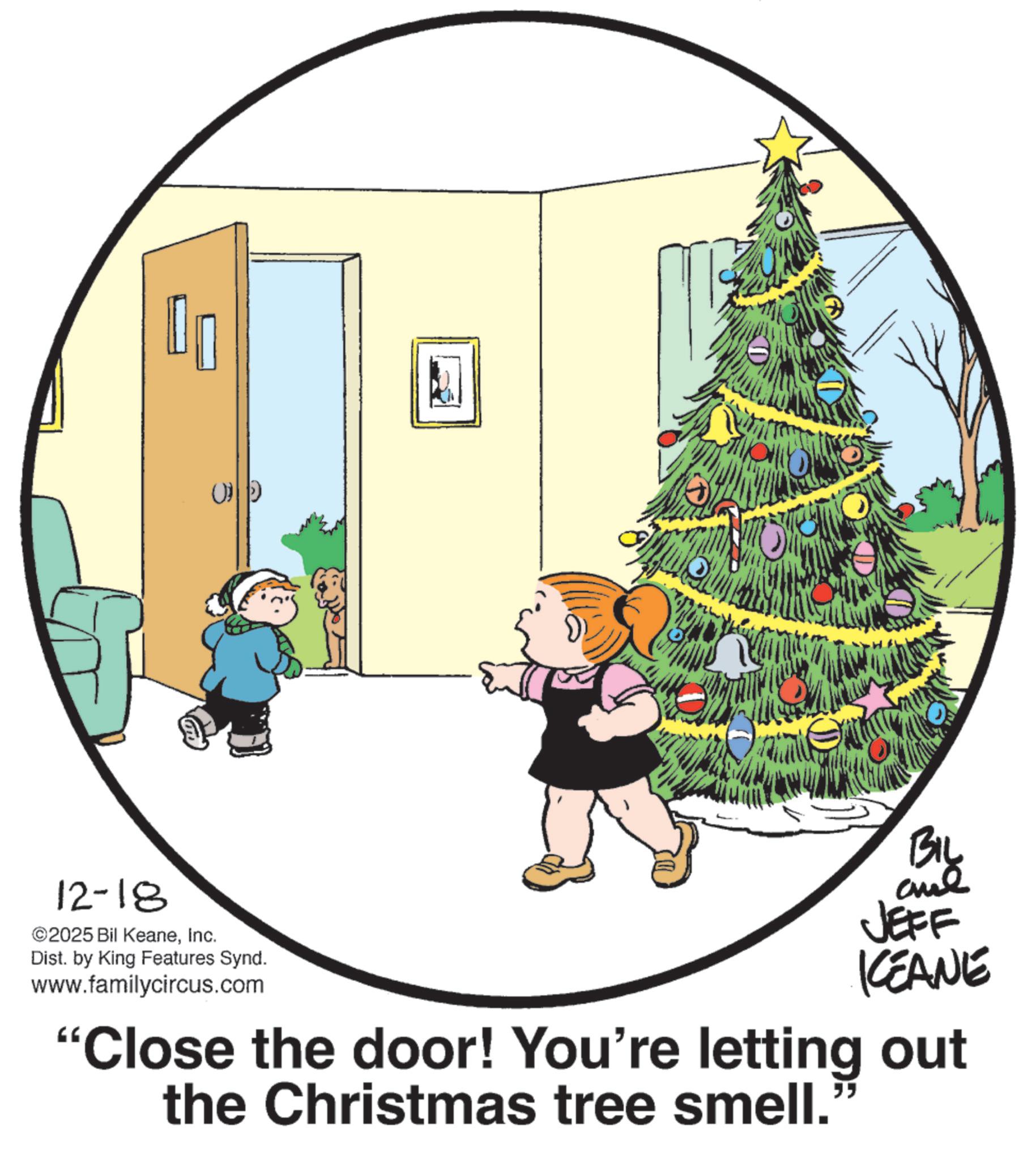 Christmas ornament OCR: 12-18 ©2025 Bil KeaneInc. (0 Dist. by King Features Synd. www.familycircus.com BIL and JEFF KEANE "Close the door! You're letting out the Christmas tree smell. " 12-18 © 2025 Bil KeaneInc. ( 0 Dist . by King Features Synd . www.familycircus.com BIL and JEFF KEANE " Close the door ! You're letting out the Christmas tree smell . "
