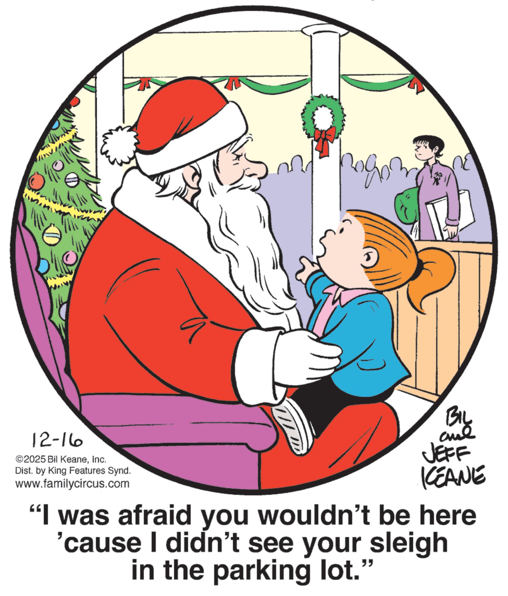 Animation OCR: 12-16 ©2025 Bil KeaneInc. Dist. by King Features Synd. www.familycircus.com Biy JEFF KCEANE "I was afraid you wouldn't be here 'cause I didn't see your sleigh in the parking lot." 12-16 © 2025 Bil KeaneInc. Dist . by King Features Synd . www.familycircus.com Biy JEFF KCEANE " I was afraid you wouldn't be here ' cause I didn't see your sleigh in the parking lot . "