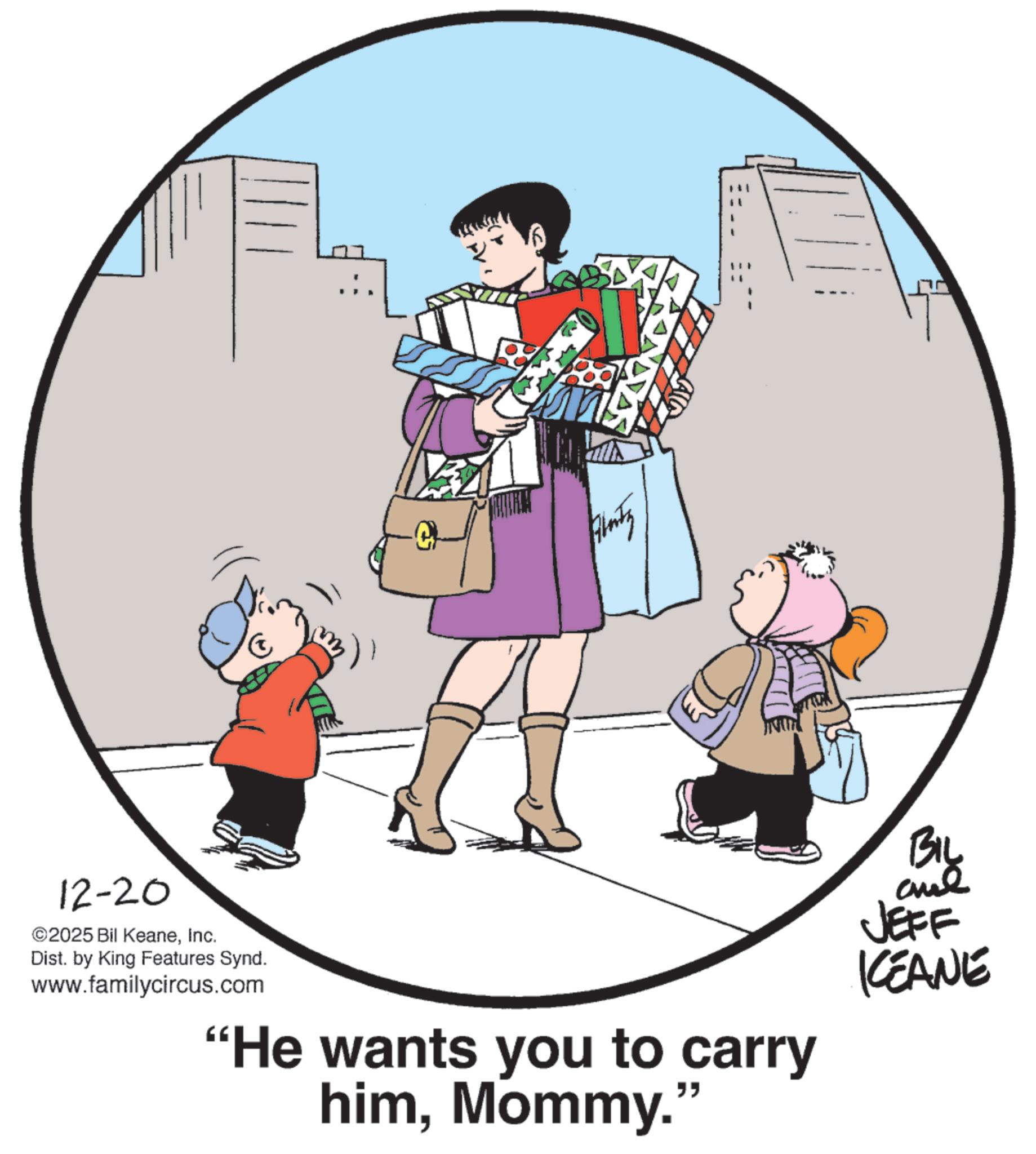 Child OCR: 12-20 ©2025 Bil KeaneInc. Dist. by King Features Synd. www.familycircus.com "He wants you to carry himMommy." BIL BIL JEFF KEANE 12-20 © 2025 Bil KeaneInc. Dist . by King Features Synd . www.familycircus.com " He wants you to carry himMommy . " BIL BIL JEFF KEANE