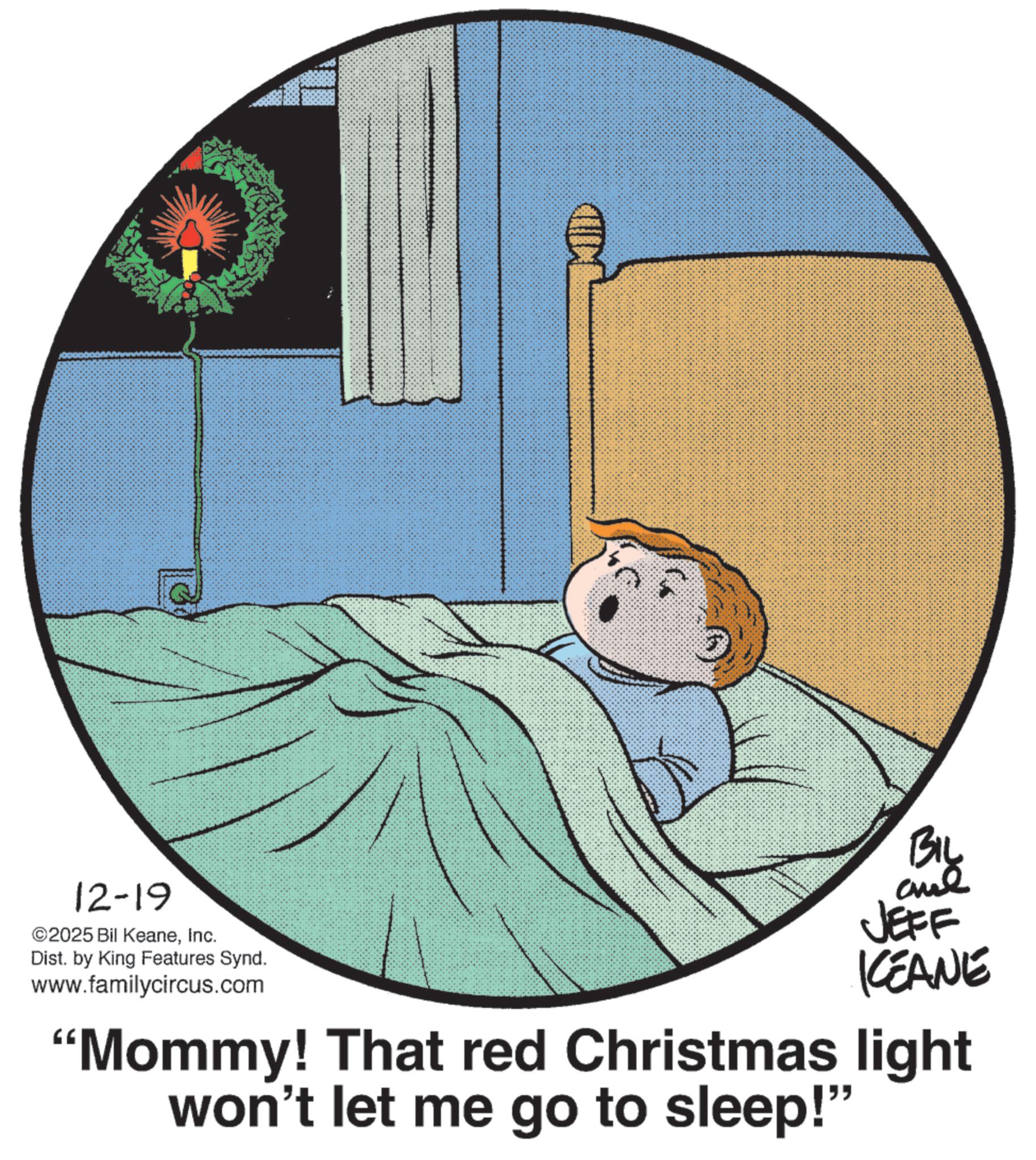 Fictional character OCR: 12-19 ©2025 Bil KeaneInc. Dist. by King Features Synd. www.familycircus.com BIL and JEFF KEANE "Mommy! That red Christmas light won't let me go to sleep!" 12-19 © 2025 Bil KeaneInc. Dist . by King Features Synd . www.familycircus.com BIL and JEFF KEANE " Mommy ! That red Christmas light won't let me go to sleep ! "