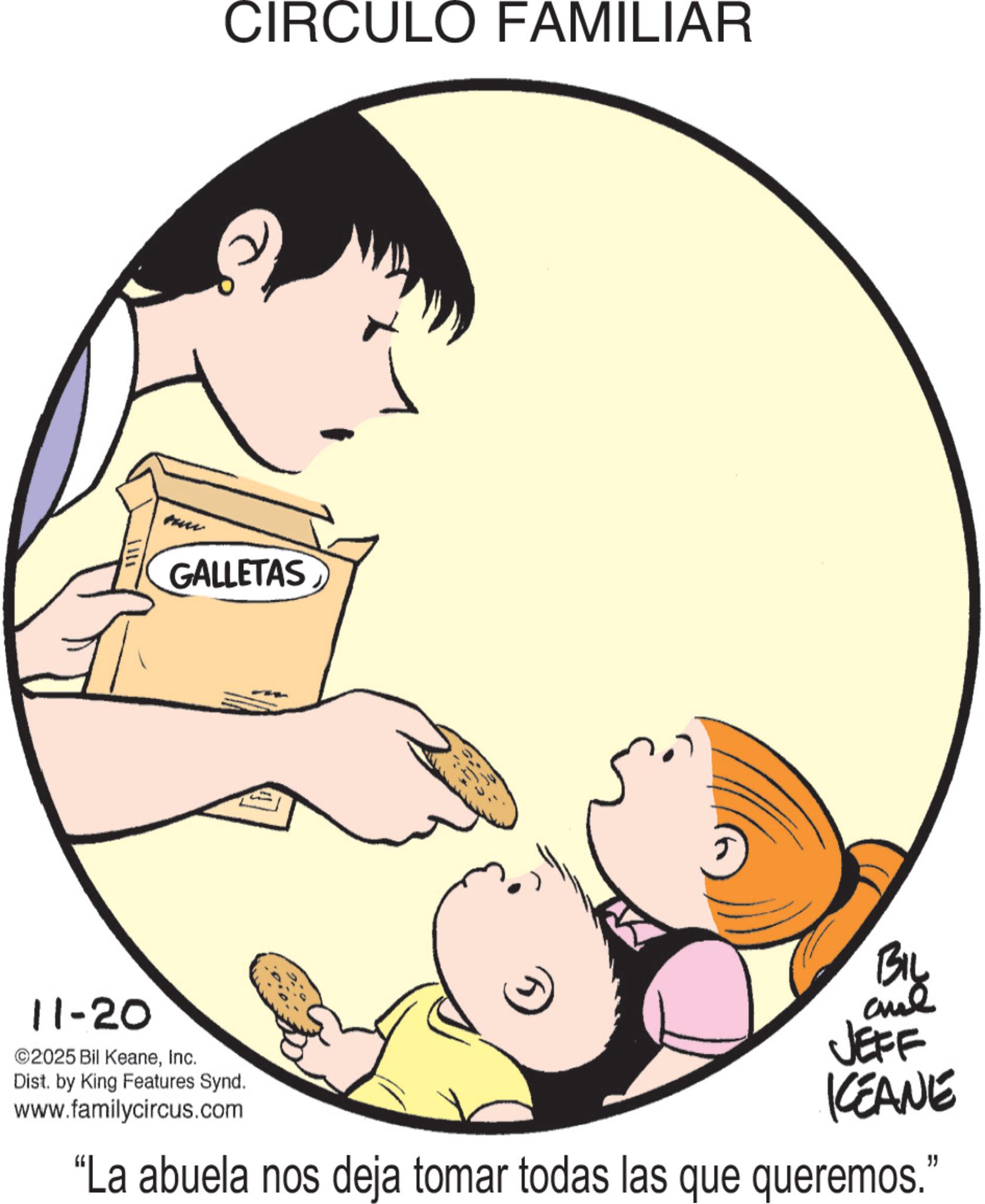 Graphics OCR: 111GALLETAS CIRCULO FAMILIAR 11-20 ©2025 Bil KeaneInc. Dist. by King Features Synd. www.familycircus.com ? BIL anal JEFF KEANE "La abuela nos deja tomar todas las que queremos." 111 GALLETAS CIRCULO FAMILIAR 11-20 © 2025 Bil KeaneInc. Dist . by King Features Synd . www.familycircus.com ? BIL anal JEFF KEANE " La abuela nos deja tomar todas las que queremos . "
