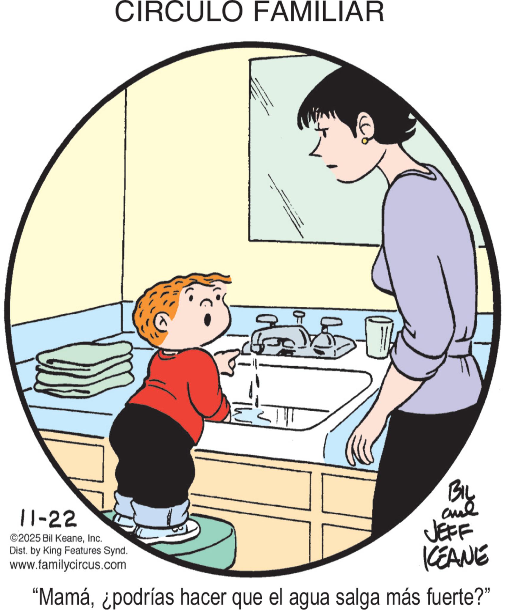 Animation OCR: 11-22 ©2025 Bil KeaneInc. CIRCULO FAMILIAR Dist. by King Features Synd. www.familycircus.com BIL JEFF KEANE "Mamá¿podrías hacer que el agua salga más fuerte?" 11-22 © 2025 Bil KeaneInc. CIRCULO FAMILIAR Dist . by King Features Synd . www.familycircus.com BIL JEFF KEANE " Mamá¿ podrías hacer que el agua salga más fuerte ? "