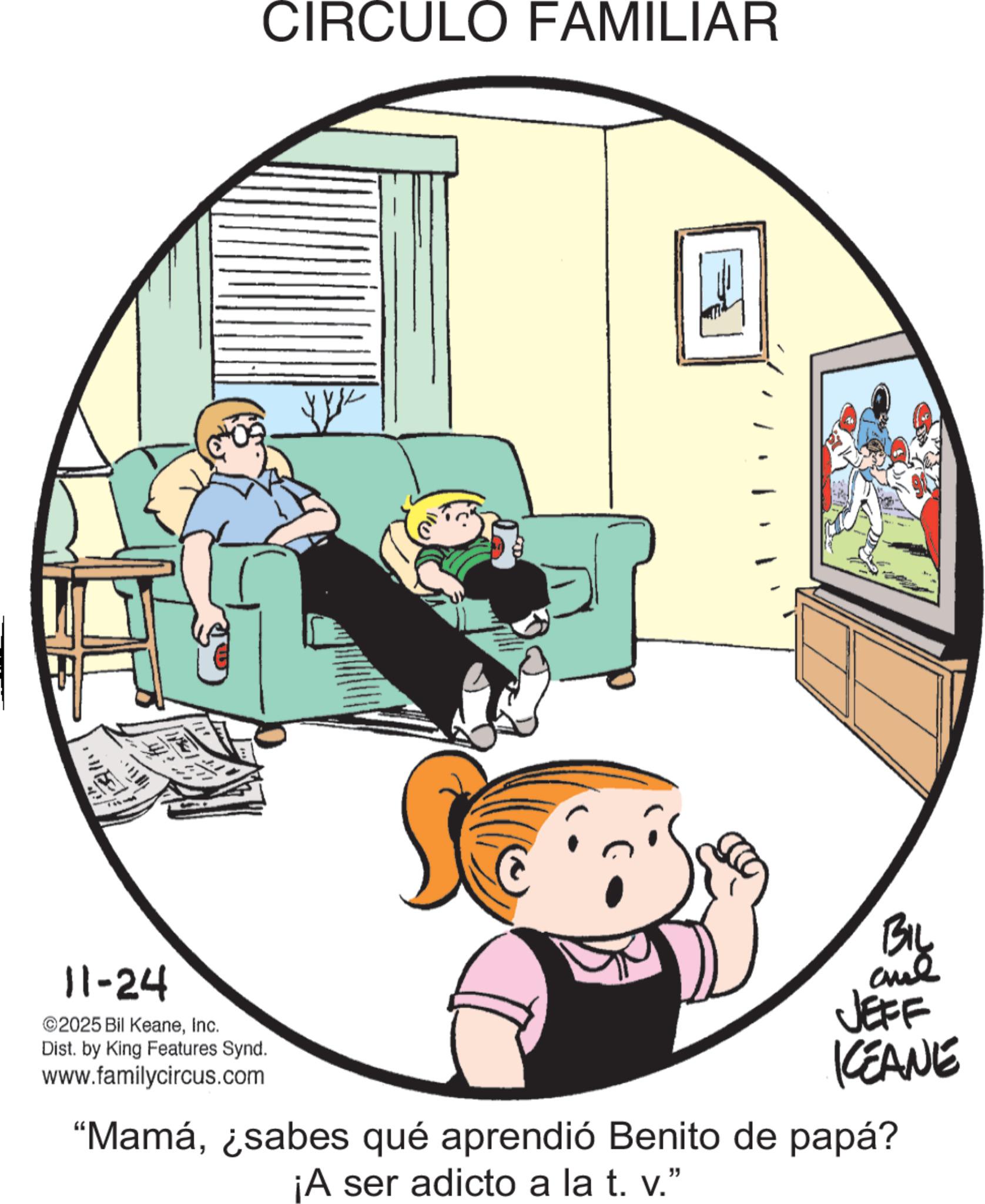 Photo caption OCR: ?? CIRCULO FAMILIAR 11-24 ©2025 Bil KeaneInc. Dist. by King Features Synd. www.familycircus.com BIL JEFF KEANE "Mamá¿sabes qué aprendió Benito de papá? ¡A ser adicto a la t. v." ?? CIRCULO FAMILIAR 11-24 © 2025 Bil KeaneInc. Dist . by King Features Synd . www.familycircus.com BIL JEFF KEANE " Mamá¿ sabes qué aprendió Benito de papá ? ¡ A ser adicto a la t . v . "