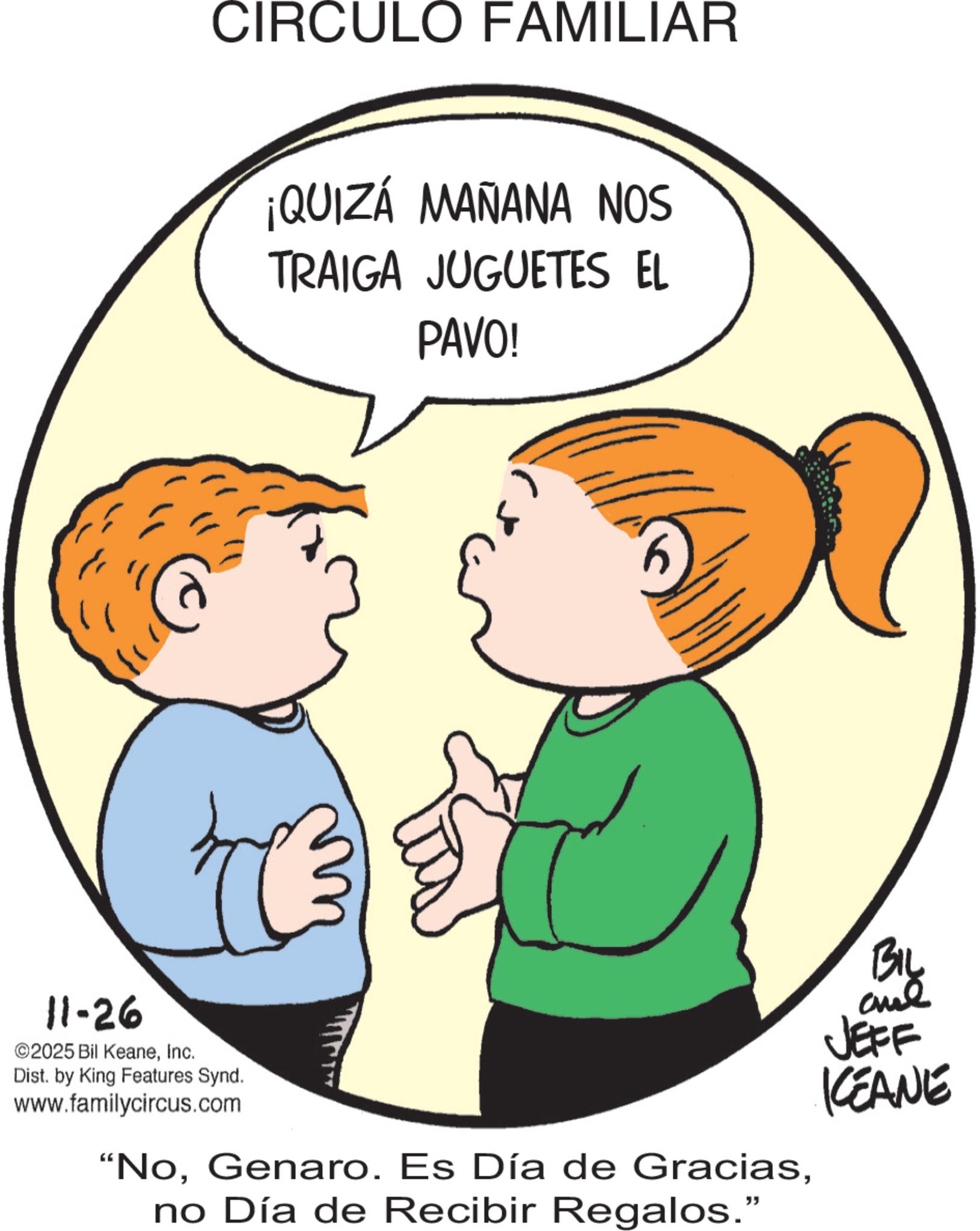 Graphics OCR: CIRCULO FAMILIAR ¡QUIZÁ MAÑANA NOS TRAIGA JUGUETES EL PAVO! 11-26 ©2025 Bil KeaneInc. Dist. by King Features Synd. www.familycircus.com "Nono Día de Recibir Regalos." KEANE CIRCULO FAMILIAR ¡ QUIZÁ MAÑANA NOS TRAIGA JUGUETES EL PAVO ! 11-26 © 2025 Bil KeaneInc. Dist . by King Features Synd . www.familycircus.com " NoGenaro . Es Día de Graciasno Día de Recibir Regalos . " KEANE