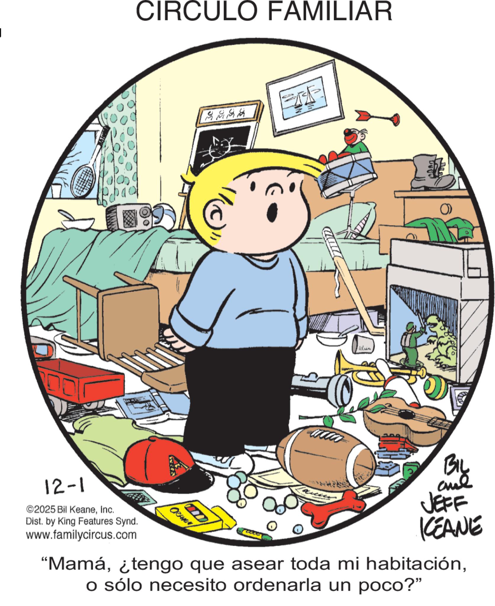 Comics OCR: CIRCULO FAMILIAR 5555 MUD 12-1 2025 Bil KeaneInc. Dist. by King Features Synd. www.familycircus.com CRANNY JEFF KEANE "Mamáo sólo necesito ordenarla un poco?" BIL CIRCULO FAMILIAR 5555 MUD 12-1 2025 Bil KeaneInc. Dist . by King Features Synd . www.familycircus.com CRANNY JEFF KEANE " Mamá¿ tengo que asear toda mi habitacióno sólo necesito ordenarla un poco ? " BIL