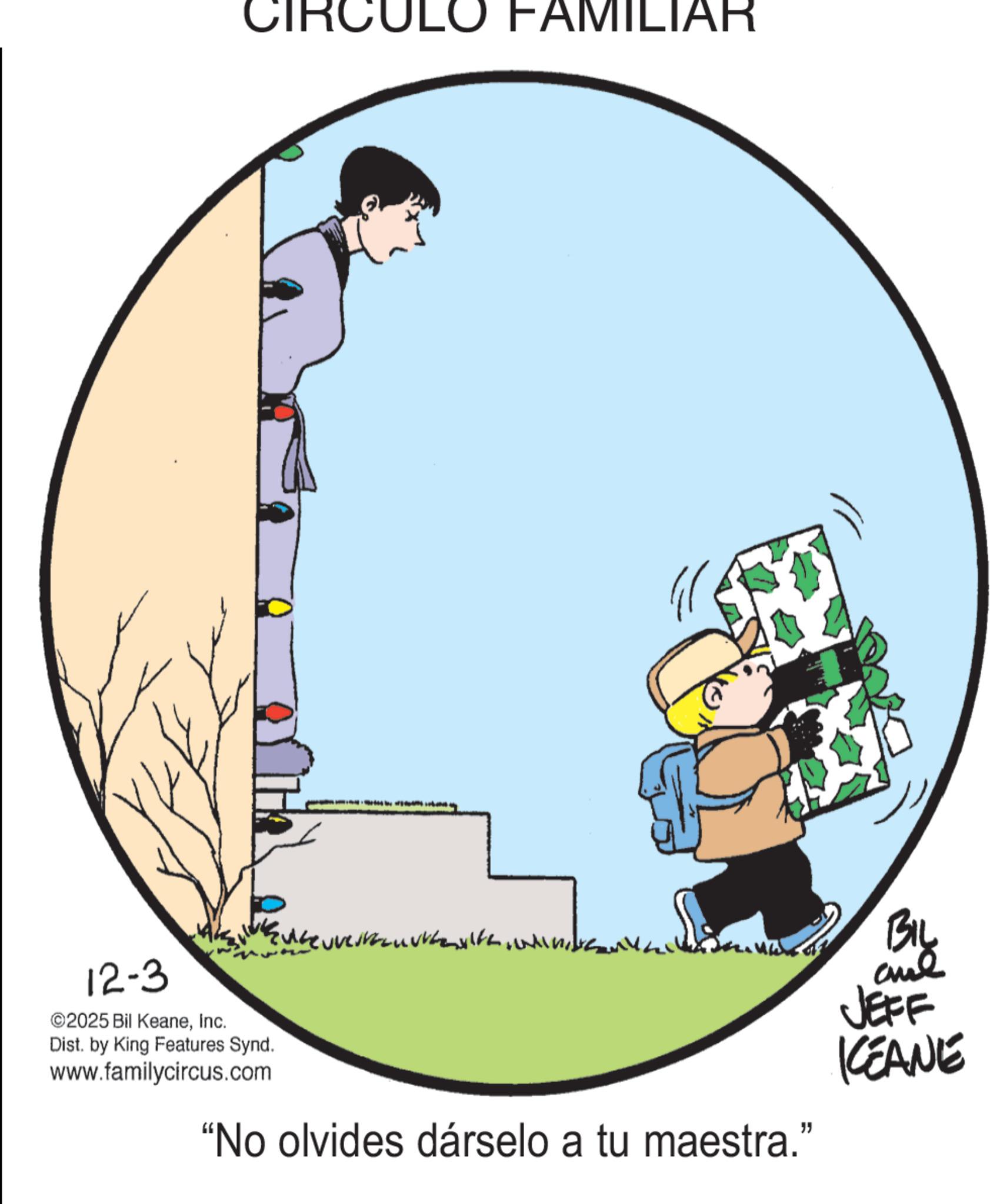 Clip art OCR: CIRCU ULO FAMILIAR 12-3 ©2025 Bil KeaneInc. Dist. by King Features Synd. www.familycircus.com "No olvides dárselo a tu maestra." BIL and JEFF KEANE CIRCU ULO FAMILIAR 12-3 © 2025 Bil KeaneInc. Dist . by King Features Synd . www.familycircus.com " No olvides dárselo a tu maestra . " BIL and JEFF KEANE