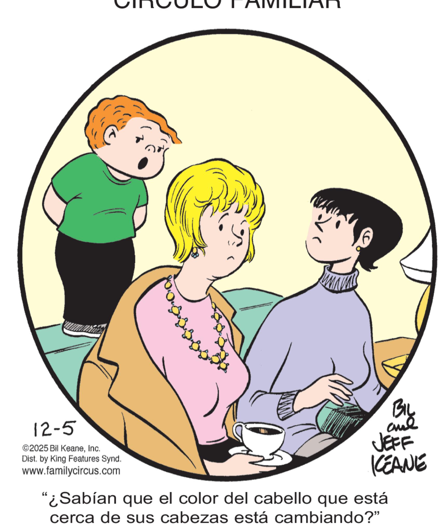 Publication OCR: 12-5 ©2025 Bil KeaneInc. Dist. by King Features Synd. www.familycircus.com BIL JEFF KEANE "¿Sabían que el color del cabello que está cerca de sus cabezas está cambiando?" 12-5 © 2025 Bil KeaneInc. Dist . by King Features Synd . www.familycircus.com BIL JEFF KEANE " ¿ Sabían que el color del cabello que está cerca de sus cabezas está cambiando ? "