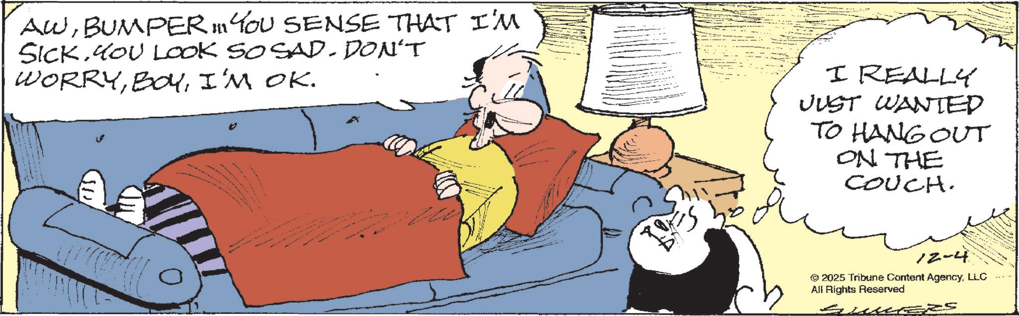 Bed OCR: AWBUMPER 11 YOU SENSE THAT I'M SICK. YOU LOOK SO SAD. DON'T WORRYI'M OK. I REALLY JUST WANTED TO HANG OUT ON THE COUCH. 12-4 © 2025 Tribune Content AgencyLLC All Rights Reserved ?? AWBUMPER 11 YOU SENSE THAT I'M SICK . YOU LOOK SO SAD . DON'T WORRYI'M OK . I REALLY JUST WANTED TO HANG OUT ON THE COUCH . 12-4 © 2025 Tribune Content AgencyLLC All Rights Reserved ??