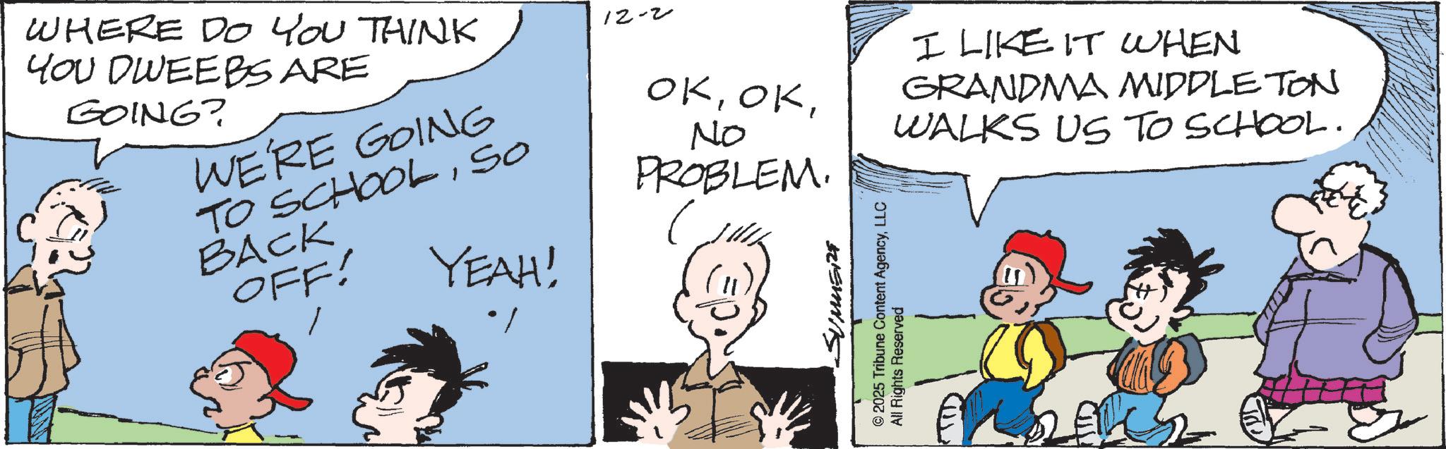 Comic book OCR: WHERE DO YOU THINK YOU DWEEBS ARE GOING? WE'RE GOING TO SCHOOLSO BACK OFF! 12-2 OKNo PROBLEM. ( YEAH! SUMMERE © 2025 Tribune Content AgencyLLC All Rights Reserved I LIKE IT WHEN GRANDMA MIDDLETON WALKS US TO SCHOOL. WHERE DO YOU THINK YOU DWEEBS ARE GOING ? WE'RE GOING TO SCHOOLSO BACK OFF ! 12-2 OKNo PROBLEM . ( YEAH ! SUMMERE © 2025 Tribune Content AgencyLLC All Rights Reserved I LIKE IT WHEN GRANDMA MIDDLETON WALKS US TO SCHOOL .