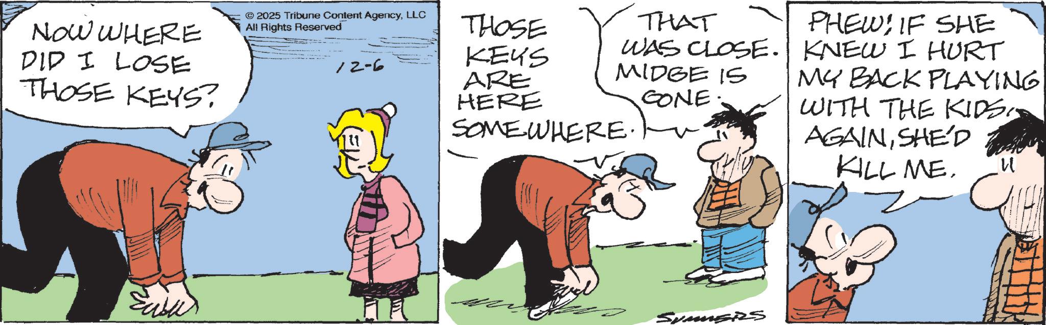 Comic book OCR: NOW WHERE DID I LOSE THOSE KEYS? © 2025 Tribune Content AgencyLLC All Rights Reserved 12-6 THOSE KEYS ARE THAT WAS CLOSE. MIDGE IS PHEWIF SHE KNEW I HURT HERE GONE. SOMEWHERE. € MY BACK PLAYING WITH THE KIDSSHE'D KILL ME. SUMMERS NOW WHERE DID I LOSE THOSE KEYS ? © 2025 Tribune Content AgencyLLC All Rights Reserved 12-6 THOSE KEYS ARE THAT WAS CLOSE . MIDGE IS PHEWIF SHE KNEW I HURT HERE GONE . SOMEWHERE . € MY BACK PLAYING WITH THE KIDSSHE'D KILL ME . SUMMERS