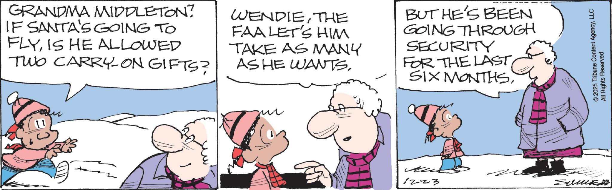 Illustration OCR: GRANDMA MIDDLETON? IF SANTA'S GOING TO FLYIS HE ALLOWED TWO CARRY-ON GIFTS? WENDIETHE FAA LET'S HIM TAKE AS MANY AS HE WANTSBUT HE'S BEEN GOING THROUGH SECURITY FOR THE LAST1223 SumS © 2025 Tribune Content AgencyLLC All Rights Reserved GRANDMA MIDDLETON ? IF SANTA'S GOING TO FLYIS HE ALLOWED TWO CARRY - ON GIFTS ? WENDIETHE FAA LET'S HIM TAKE AS MANY AS HE WANTSBUT HE'S BEEN GOING THROUGH SECURITY FOR THE LASTSIX MONTHS1223 SumS © 2025 Tribune Content AgencyLLC All Rights Reserved