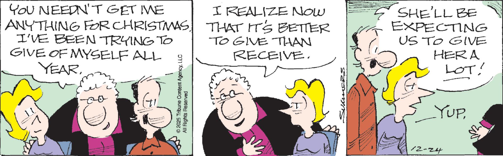 Animated cartoon OCR: YOU NEEDN'T GET ME ANYTHING FOR CHRISTMASI'VE BEEN TRYING TO GIVE OF MYSELF ALL YEAR00 © 2025 Tribune Content AgencyLLC All Rights Reserved I REALIZE NOW THAT IT'S BETTER TO GIVE THAN RECEIVE. SUMMERS SHE'LL BE EXPECTING US TO GIVE HERA LOT! YUP12-24 YOU NEEDN'T GET ME ANYTHING FOR CHRISTMASI'VE BEEN TRYING TO GIVE OF MYSELF ALL YEAR00 © 2025 Tribune Content AgencyLLC All Rights Reserved I REALIZE NOW THAT IT'S BETTER TO GIVE THAN RECEIVE . SUMMERS SHE'LL BE EXPECTING US TO GIVE HERA LOT ! YUP