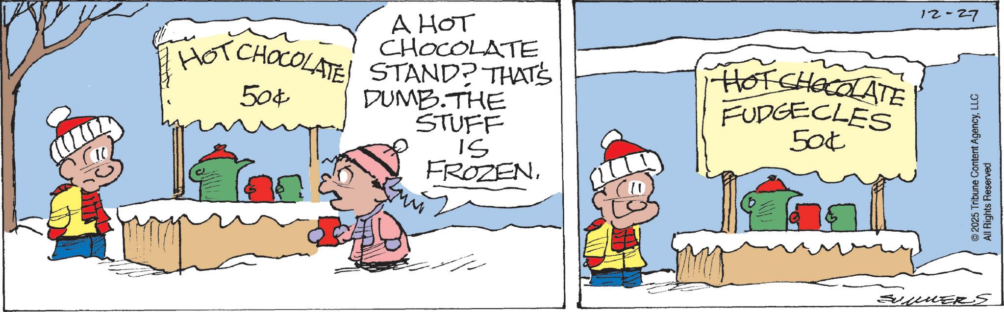 Animated cartoon OCR: A HOT CHOCOLATE HOT CHOCOLATE STAND? THAT'S 50¢ DUMB.THE STUFF IS FROZEN. HOT CHOCOLATE FUDGECLES 50¢ SUMMERS 12-27 © 2025 Tribune Content AgencyLLC All Rights Reserved A HOT CHOCOLATE HOT CHOCOLATE STAND ? THAT'S 50 ¢ DUMB.THE STUFF IS FROZEN . HOT CHOCOLATE FUDGECLES 50 ¢ SUMMERS 12-27 © 2025 Tribune Content AgencyLLC All Rights Reserved