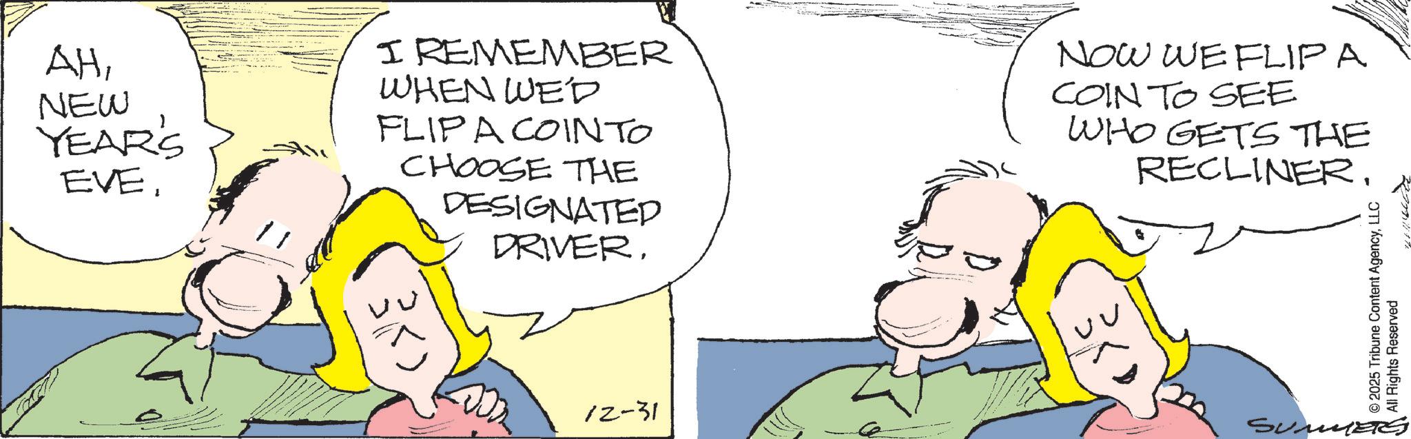 Pleased OCR: AHNEW YEAR'S EVEI REMEMBER WHEN WED FLIPA COINTO CHOOSE THE DESIGNATED DRIVERNOW WE FLIPA COIN TO SEE WHO GETS THE RECLINER. 12-31 SUME © 2025 Tribune Content AgencyLLC All Rights Reserved AHNEW YEAR'S EVEI REMEMBER WHEN WED FLIPA COINTO CHOOSE THE DESIGNATED DRIVERNOW WE FLIPA COIN TO SEE WHO GETS THE RECLINER . 12-31 SUME © 2025 Tribune Content AgencyLLC All Rights Reserved