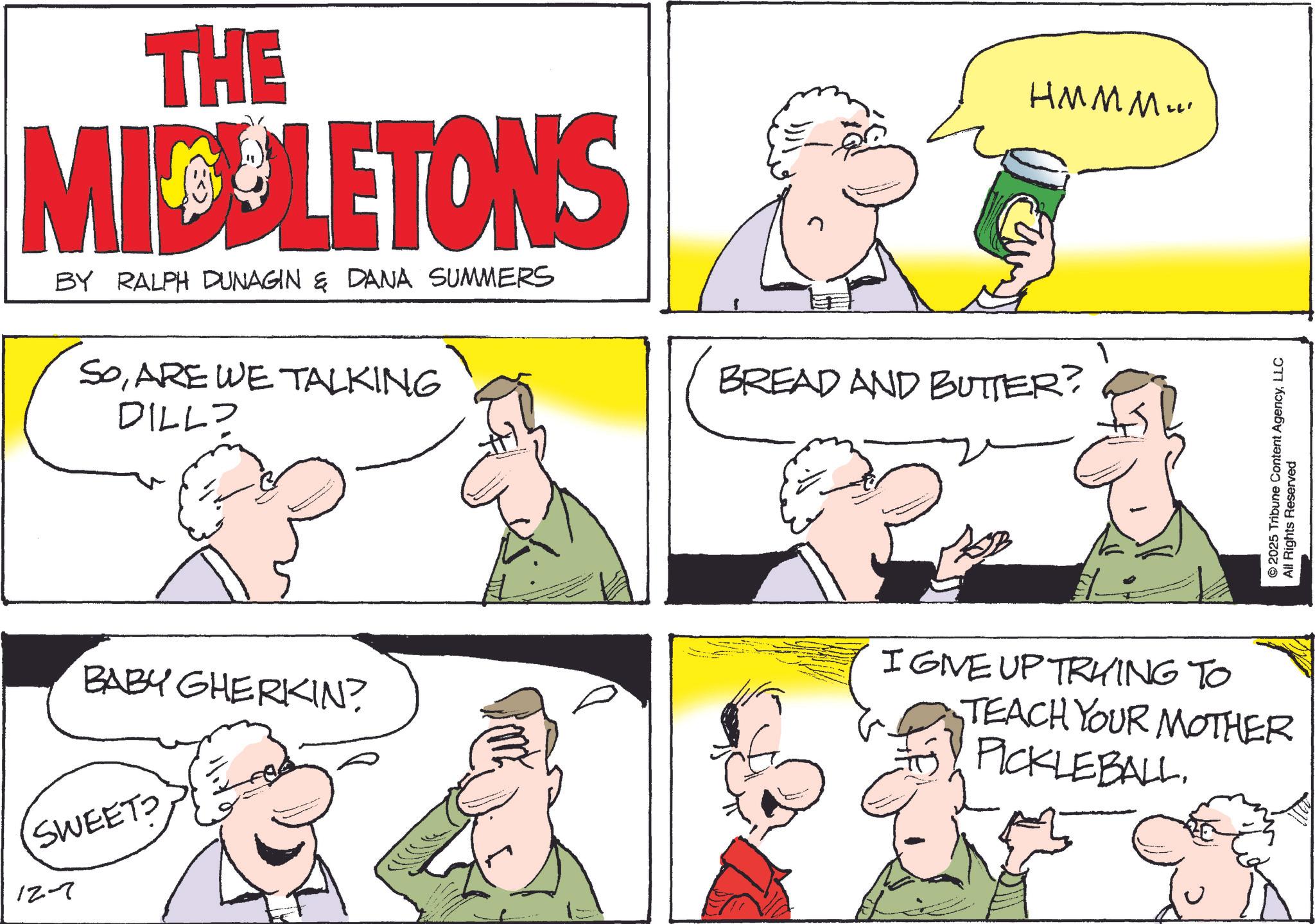 OCR: THE MIDLETONS BY RALPH DUNAGIN & DANA SUMMERS SoARE WE TALKING DILL? BABY GHERKIN? SWEETS 12-7 BREAD AND BUTTER? HMMM... © 2025 Tribune Content AgencyLLC All Rights Reserved IGIVE UP TRYING TO TEACH YOUR MOTHER PICKLEBALLTHE MIDLETONS BY RALPH DUNAGIN & DANA SUMMERS SoARE WE TALKING DILL ? BABY GHERKIN ? SWEETS 12-7 BREAD AND BUTTER ? HMMM ... © 2025 Tribune Content AgencyLLC All Rights Reserved IGIVE UP TRYING TO TEACH YOUR MOTHER PICKLEBALL
