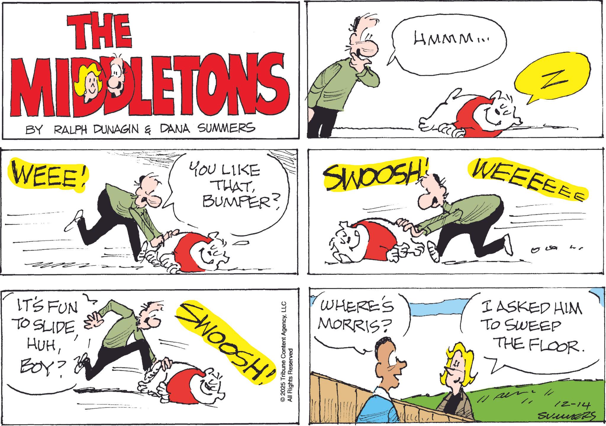 Fiction OCR: THE MICELETONS BY RALPH DUNAGIN & DANA SUMMERS WEEE! YOU LIKE THATBUMPER? HMMM... SWOOSH!! 6211 WEEEEEE IT'S FUN TO SLIDEBOY? SWOOSH! O © 2025 Tribune Content AgencyLLC All Rights Reserved L WHERE'S MORRIS? I ASKED HIM TO SWEEP THE FLOOR. 12-14 SUMERS THE MICELETONS BY RALPH DUNAGIN & DANA SUMMERS WEEE ! YOU LIKE THATBUMPER ? HMMM ... SWOOSH !! 6211 WEEEEEE IT'S FUN TO SLIDEBOY ? SWOOSH ! O © 2025 Tribune Content AgencyLLC All Rights Reserved L WHERE'S MORRIS ? I ASKED HIM TO SWEEP THE FLOOR . 12-14 SUMERS