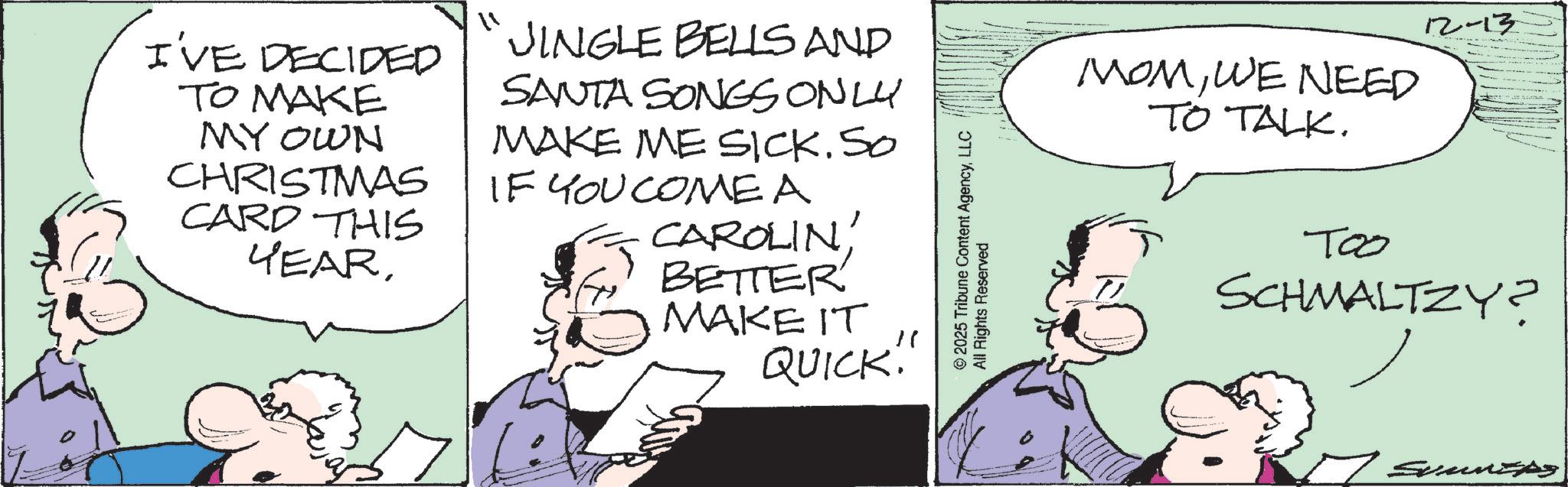 Animation OCR: I'VE DECIDED TO MAKE MY OWN CHRISTMAS CARD THIS YEAR11 JINGLE BELLS AND SANTA SONGS ONLY MAKE ME SICK. SO IF YOU COME A CAROLINBETTER MAKE IT QUICK!"" © 2025 Tribune Content AgencyLLC All Rights Reserved MOMWE NEED TO TALK. 12-13 T00 SCHMALTZY? 7 Summers I'VE DECIDED TO MAKE MY OWN CHRISTMAS CARD THIS YEAR11 JINGLE BELLS AND SANTA SONGS ONLY MAKE ME SICK . SO IF YOU COME A CAROLINBETTER MAKE IT QUICK ! " " © 2025 Tribune Content AgencyLLC All Rights Reserved MOMWE NEED TO TALK . 12-13 T00 SCHMALTZY ? 7 Summers
