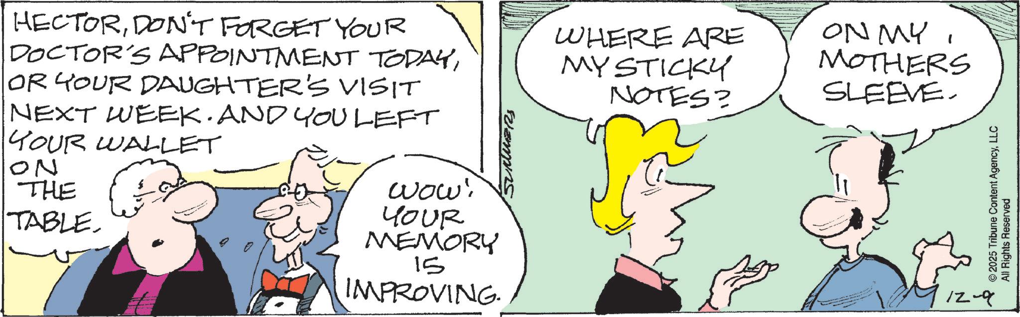 Comic book OCR: HECTORDON'T FORGET YOUR DOCTOR'S APPOINTMENT TODAYOR YOUR DAUGHTER'S VISIT NEXT WEEK. AND YOU LEFT YOUR WALLET ON THE TABLEwow! YOUR MEMORY 15 IMPROVING Blemins WHERE ARE MYSTICKY NOTES? ON MYMOTHERS SLEEVE. 12-9 © 2025 Tribune Content AgencyLLC All Rights Reserved HECTORDON'T FORGET YOUR DOCTOR'S APPOINTMENT TODAYOR YOUR DAUGHTER'S VISIT NEXT WEEK . AND YOU LEFT YOUR WALLET ON THE TABLEwow ! YOUR MEMORY 15 IMPROVING Blemins WHERE ARE MYSTICKY NOTES ? ON MYMOTHERS SLEEVE . 12-9 © 2025 Tribune Content AgencyLLC All Rights Reserved