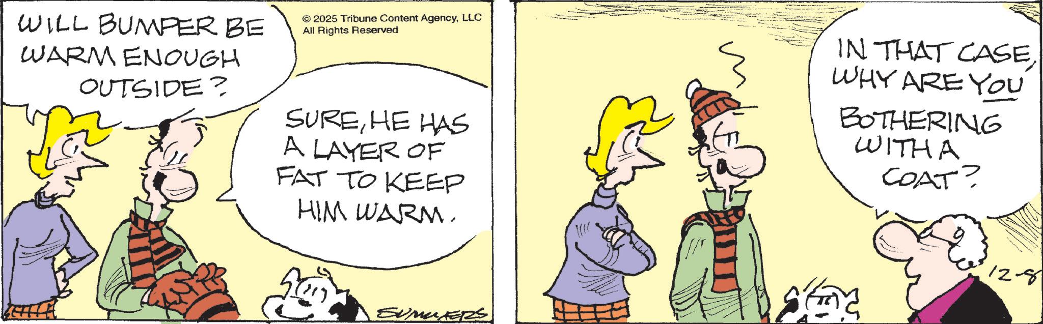 Fictional character OCR: 50 F12-8 WILL BUMPER BE WARM ENOUGH OUTSIDE? © 2025 Tribune Content AgencyLLC All Rights Reserved SUREHE HAS A LAYER OF FAT TO KEEP HIM WARM. IN THAT CASEWHY ARE YOU BOTHERING WITHA COAT? SUMMERS 50 F12-8 WILL BUMPER BE WARM ENOUGH OUTSIDE ? © 2025 Tribune Content AgencyLLC All Rights Reserved SUREHE HAS A LAYER OF FAT TO KEEP HIM WARM . IN THAT CASEWHY ARE YOU BOTHERING WITHA COAT ? SUMMERS