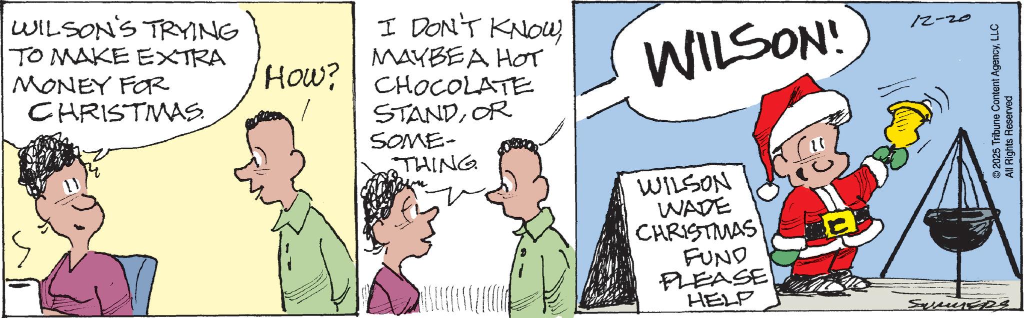 Comic book OCR: WILSON'S TRYING TO MAKE EXTRA MONEY FOR CHRISTMAS. How? I DON'T KNOWMAYBE A HOT CHOCOLATE STANDOR SOME- WILSON! THING. WILSON WADE CHRISTMAS FUND PLEASE HELP 12-20 © 2025 Tribune Content AgencyLLC All Rights Reserved WILSON'S TRYING TO MAKE EXTRA MONEY FOR CHRISTMAS . How ? I DON'T KNOWMAYBE A HOT CHOCOLATE STANDOR SOME- WILSON ! THING . WILSON WADE CHRISTMAS FUND PLEASE HELP 12-20 © 2025 Tribune Content AgencyLLC All Rights Reserved