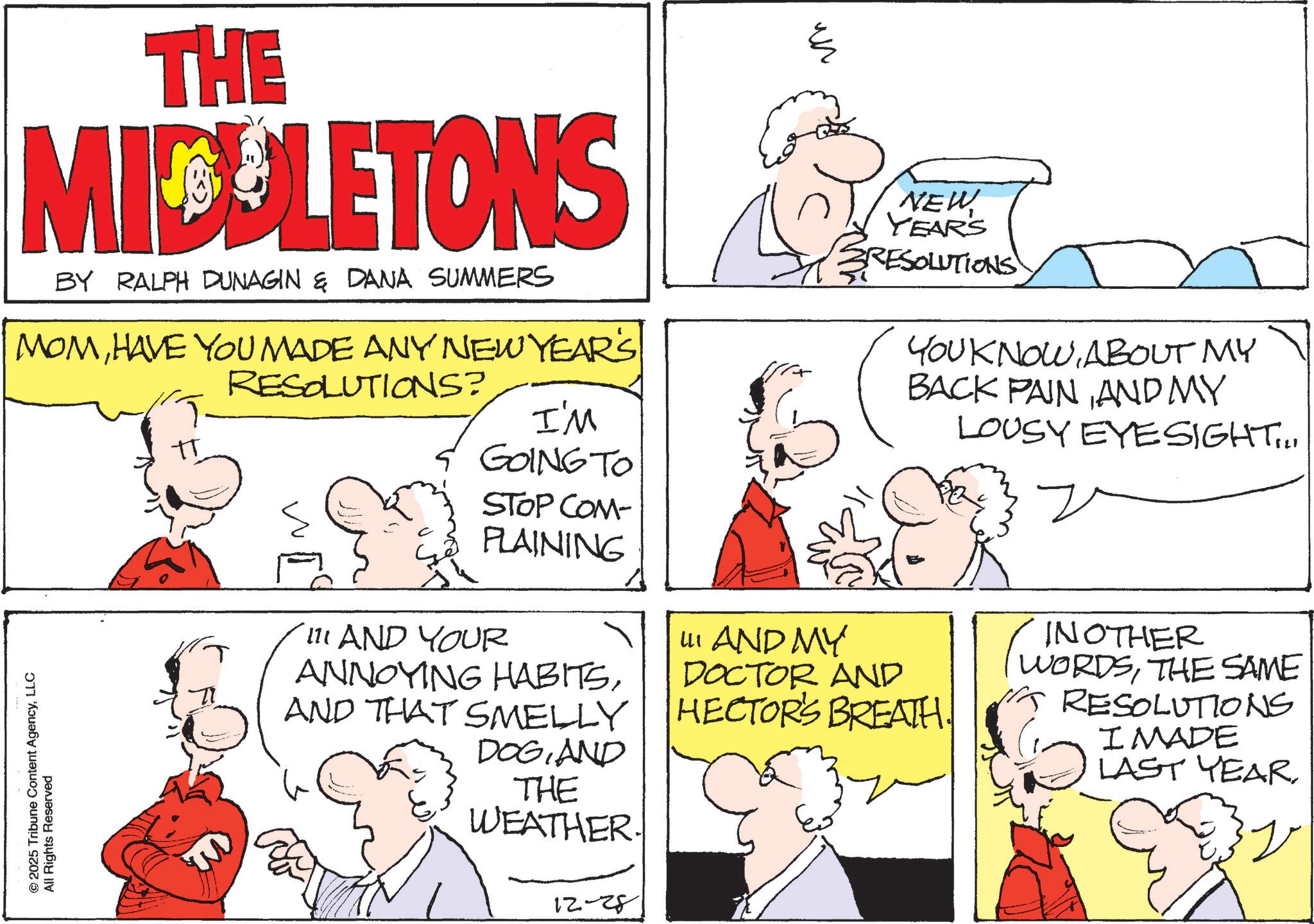 Publication OCR: THE MIDDLETONS BY RALPH DUNAGIN & DANA SUMMERS MOMHAVE YOU MADE ANY NEW YEAR'S RESOLUTIONS? © 2025 Tribune Content AgencyLLC All Rights Reserved I'M S GOING TO STOP COM- PLAINING 111 AND YOUR ANNOYING HABITSAND THAT SMELLY DOGAND THE WEATHER. 12-28 ?? NEW YEARS RESOLUTIONS YOU KNOWABOUT MY BACK PAINAND MY LOUSY EYESIGHT... III AND MY DOCTOR AND HECTOR'S BREATH. INOTHER Two WORDSTHE SAME RESOLUTIONS I MADE LAST YEAR? THE MIDDLETONS BY RALPH DUNAGIN & DANA SUMMERS MOMHAVE YOU MADE ANY NEW YEAR'S RESOLUTIONS ? © 2025 Tribune Content AgencyLLC All Rights Reserved I'M S GOING TO STOP COM- PLAINING 111 AND YOUR ANNOYING HABITSAND THAT SMELLY DOGAND THE WEATHER . 12-28 ?? NEW YEARS RESOLUTIONS YOU KNOWABOUT MY BACK PAINAND MY LOUSY EYESIGHT ... III AND MY DOCTOR AND HECTOR'S BREATH . INOTHER Two WORDSTHE SAME RESOLUTIONS I MADE LAST YEAR